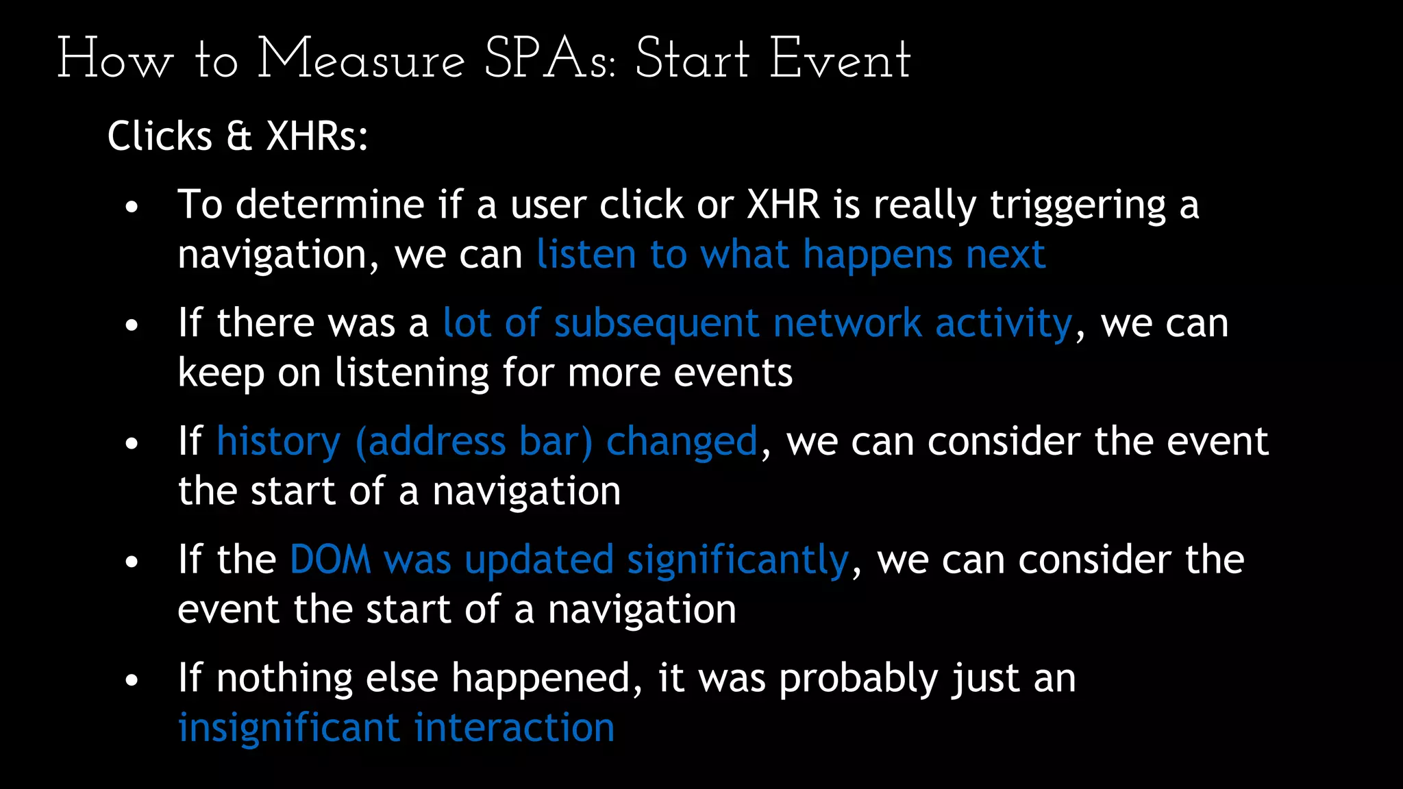 How to Measure SPAs: Start Event
Clicks & XHRs:
• To determine if a user click or XHR is really triggering a
navigation, we can listen to what happens next
• If there was a lot of subsequent network activity, we can
keep on listening for more events
• If history (address bar) changed, we can consider the event
the start of a navigation
• If the DOM was updated significantly, we can consider the
event the start of a navigation
• If nothing else happened, it was probably just an
insignificant interaction
 
