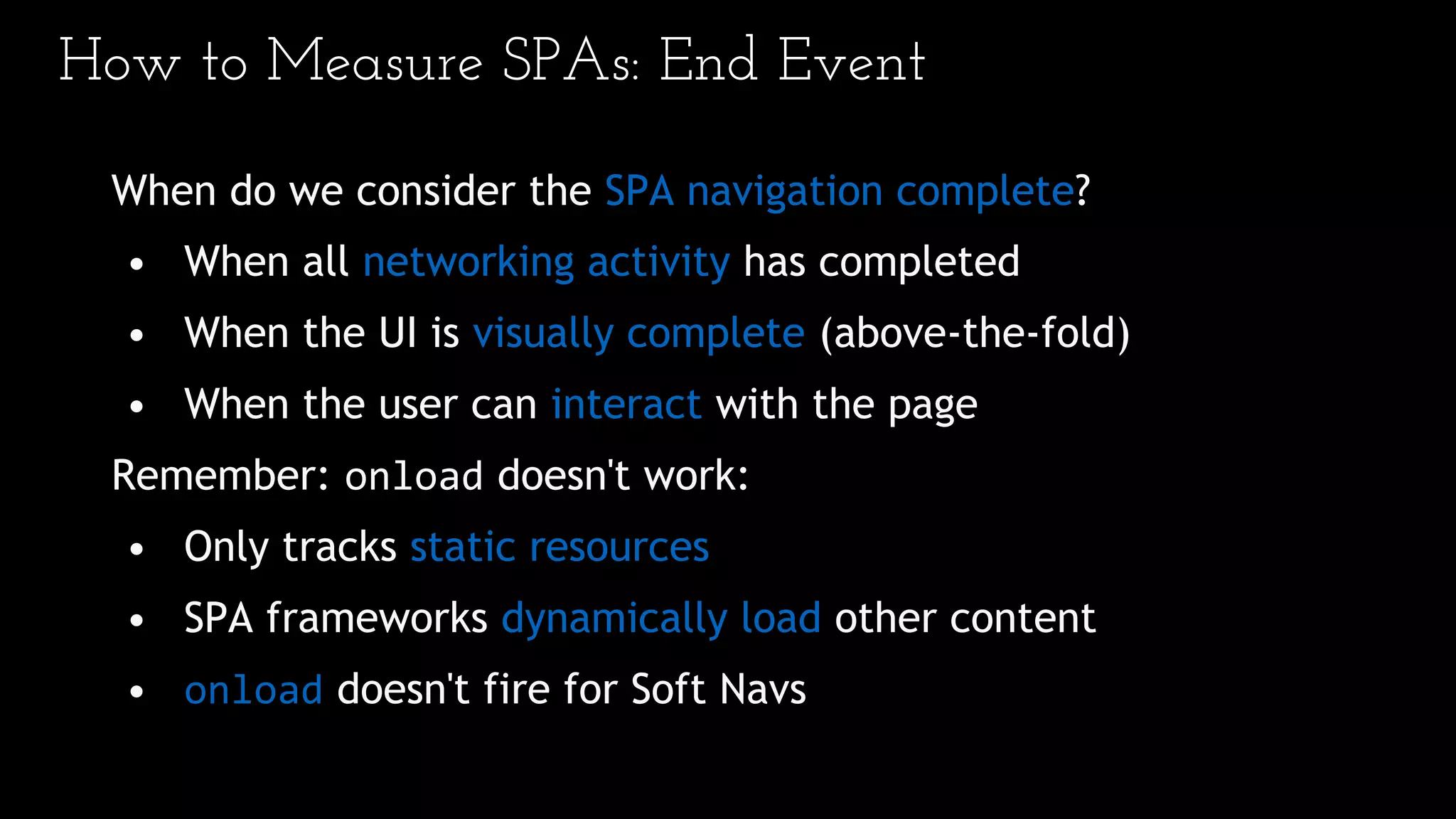 How to Measure SPAs: End Event
When do we consider the SPA navigation complete?
• When all networking activity has completed
• When the UI is visually complete (above-the-fold)
• When the user can interact with the page
Remember: onload doesn't work:
• Only tracks static resources
• SPA frameworks dynamically load other content
• onload doesn't fire for Soft Navs
 