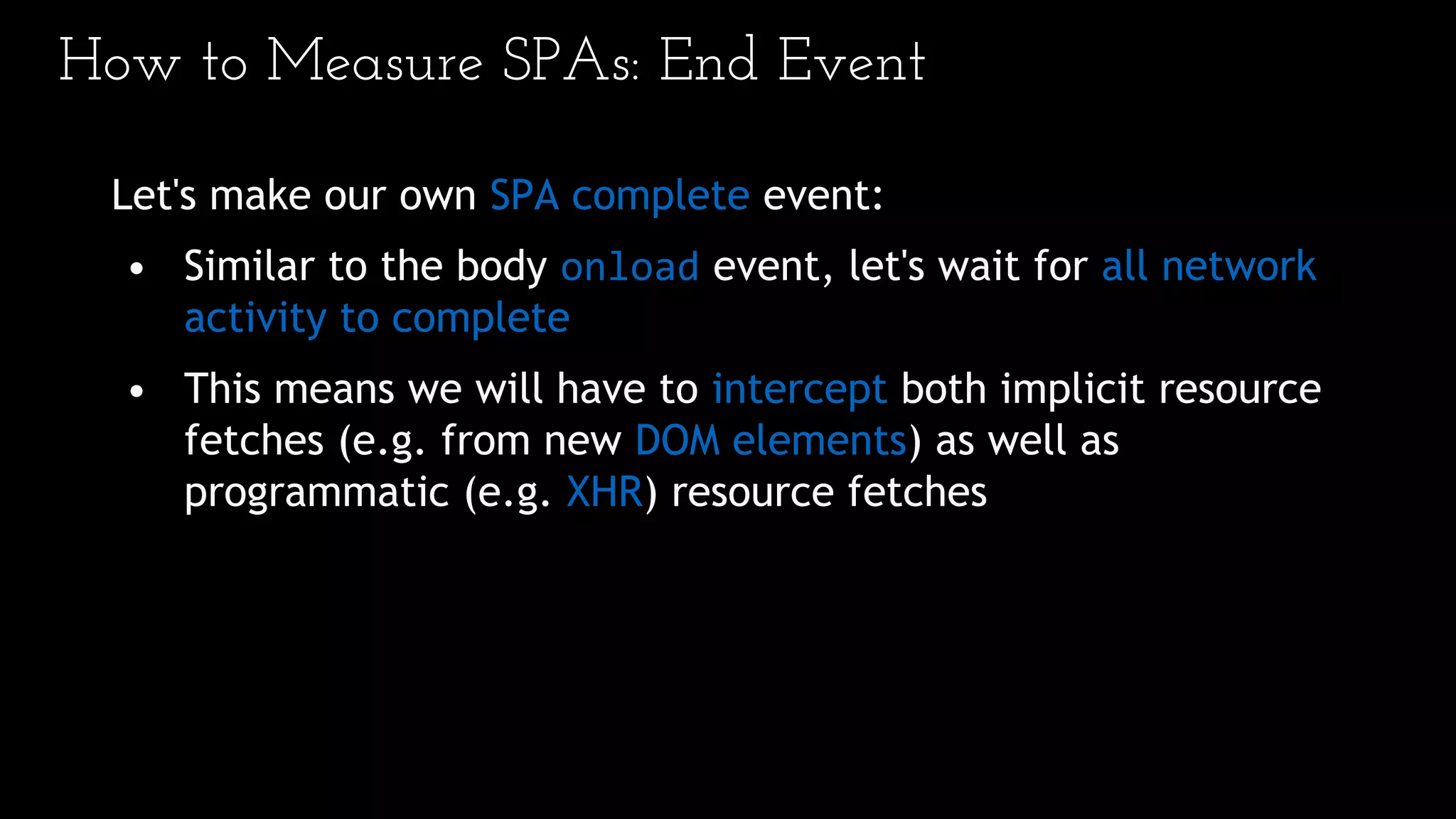How to Measure SPAs: End Event
Let's make our own SPA complete event:
• Similar to the body onload event, let's wait for all network
activity to complete
• This means we will have to intercept both implicit resource
fetches (e.g. from new DOM elements) as well as
programmatic (e.g. XHR) resource fetches
 