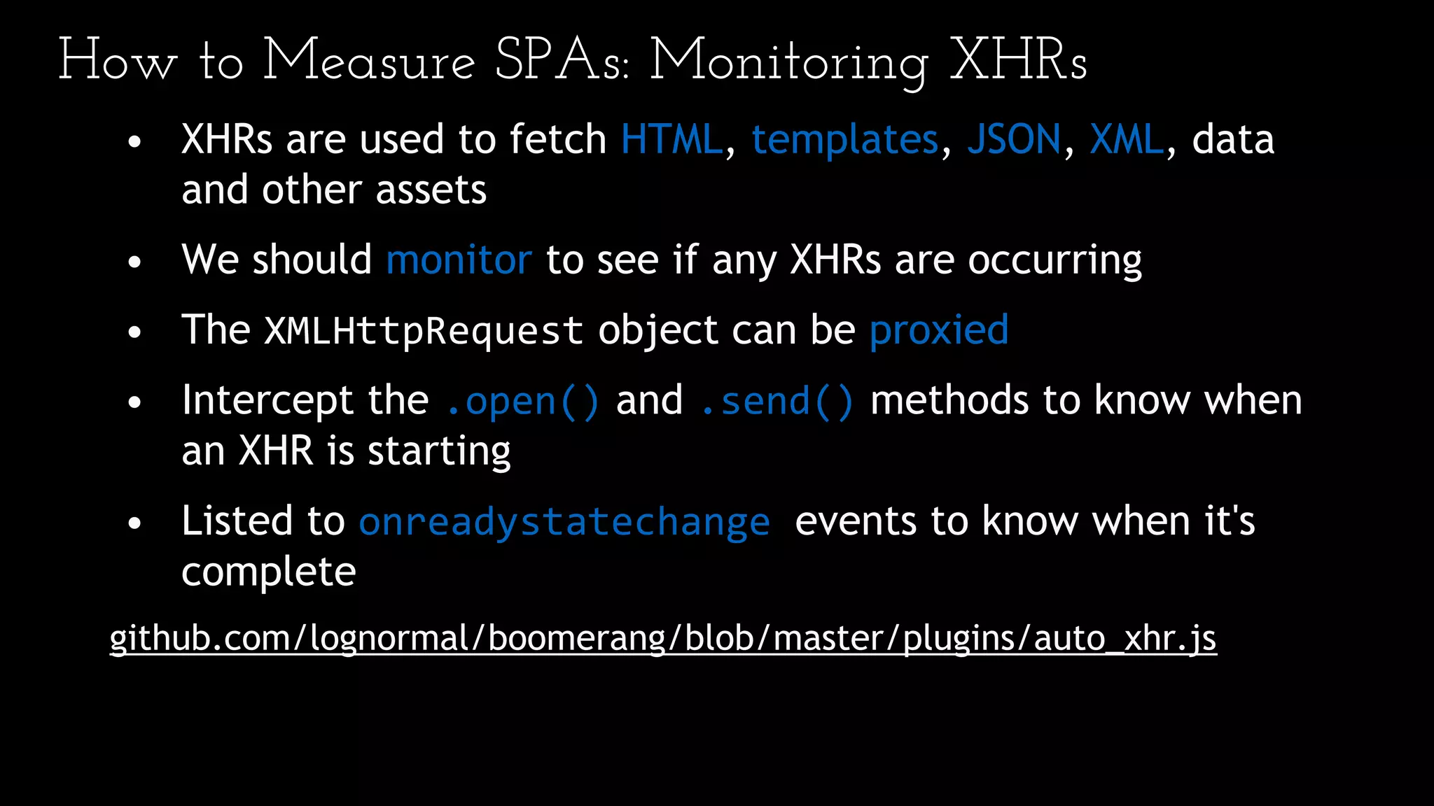 How to Measure SPAs: Monitoring XHRs
• XHRs are used to fetch HTML, templates, JSON, XML, data
and other assets
• We should monitor to see if any XHRs are occurring
• The XMLHttpRequest object can be proxied
• Intercept the .open() and .send() methods to know when
an XHR is starting
• Listed to onreadystatechange events to know when it's
complete
github.com/lognormal/boomerang/blob/master/plugins/auto_xhr.js
 