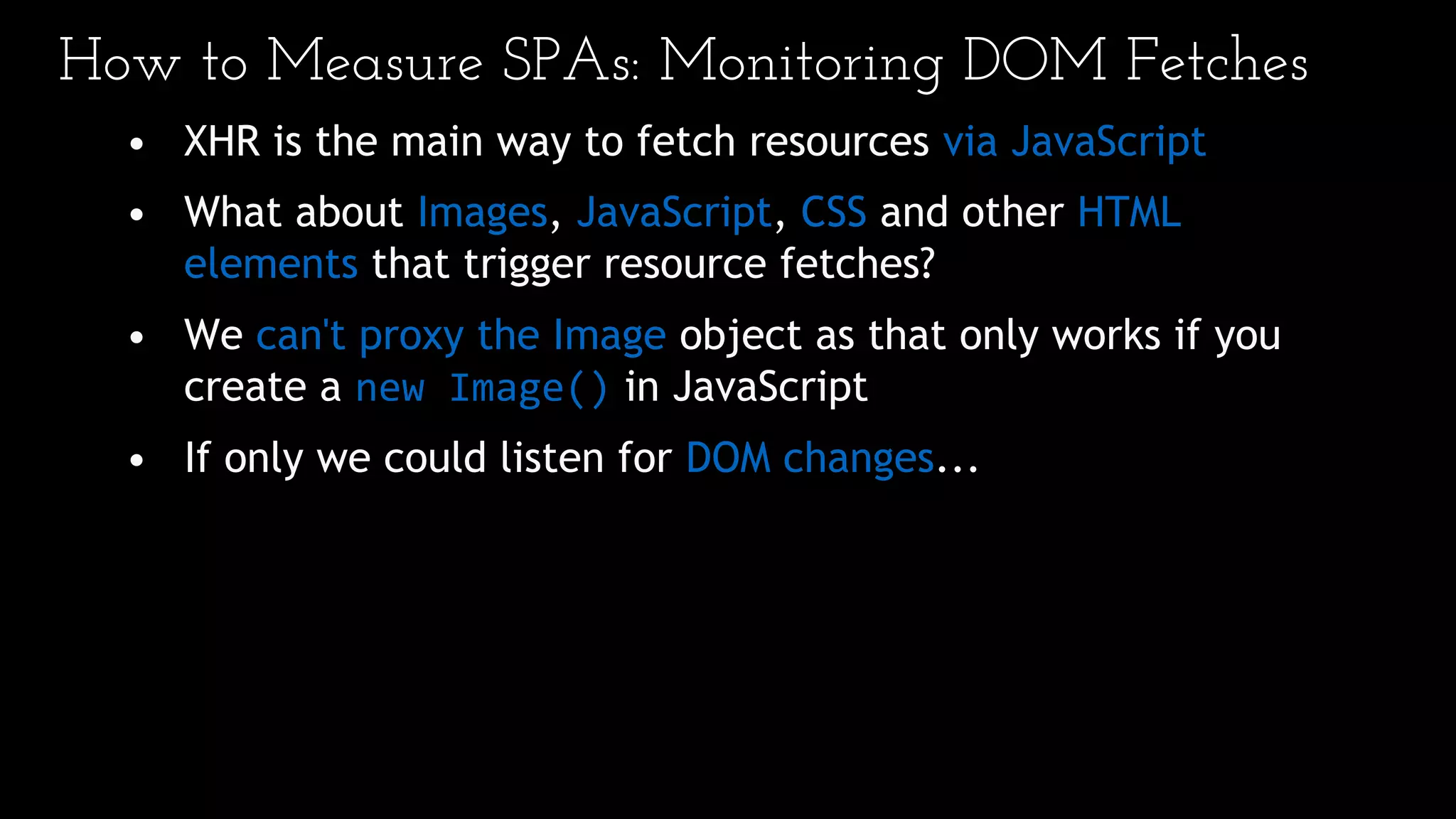 How to Measure SPAs: Monitoring DOM Fetches
• XHR is the main way to fetch resources via JavaScript
• What about Images, JavaScript, CSS and other HTML
elements that trigger resource fetches?
• We can't proxy the Image object as that only works if you
create a new Image() in JavaScript
• If only we could listen for DOM changes...
 