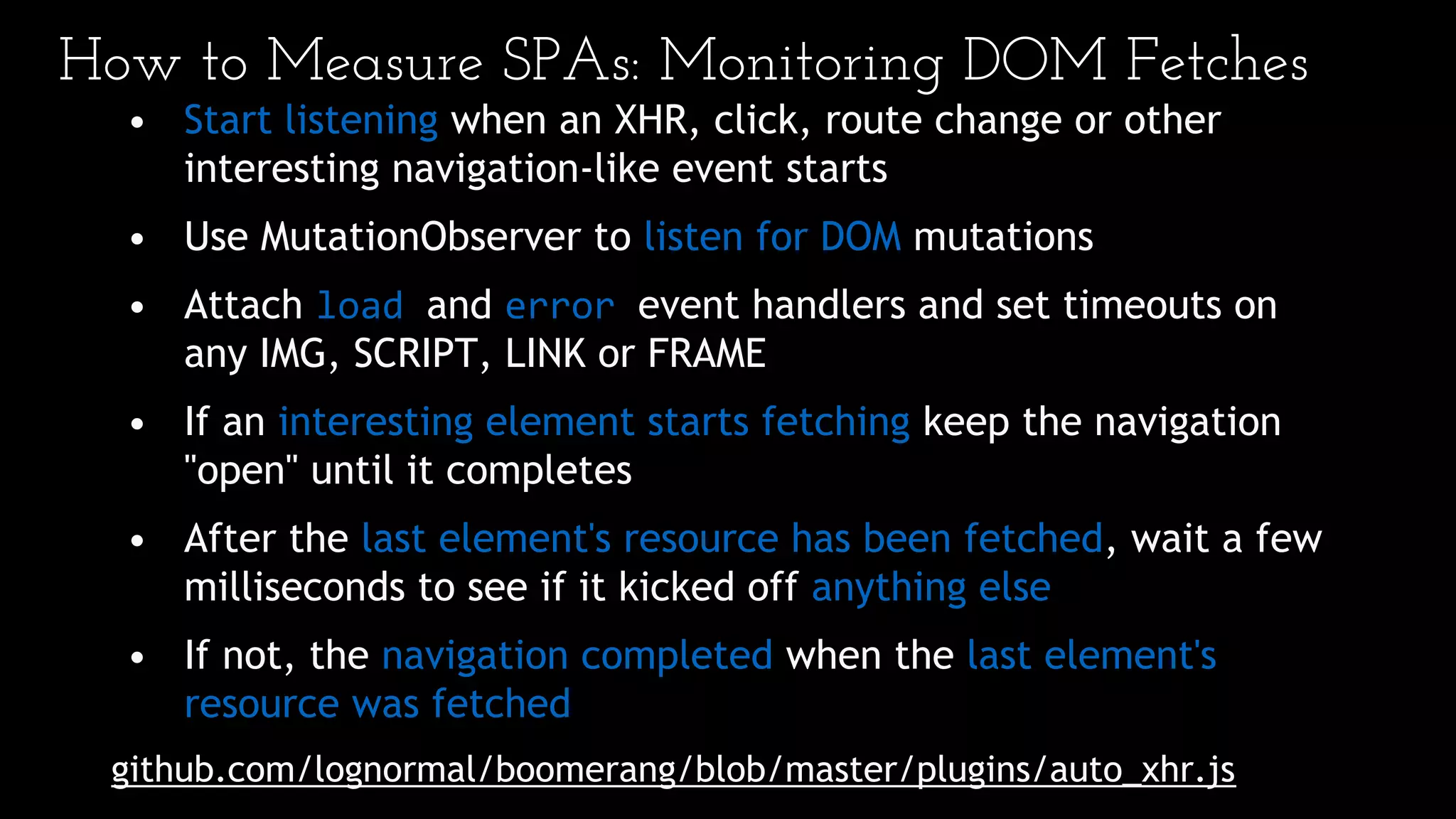 How to Measure SPAs: Monitoring DOM Fetches
• Start listening when an XHR, click, route change or other
interesting navigation-like event starts
• Use MutationObserver to listen for DOM mutations
• Attach load and error event handlers and set timeouts on
any IMG, SCRIPT, LINK or FRAME
• If an interesting element starts fetching keep the navigation
"open" until it completes
• After the last element's resource has been fetched, wait a few
milliseconds to see if it kicked off anything else
• If not, the navigation completed when the last element's
resource was fetched
github.com/lognormal/boomerang/blob/master/plugins/auto_xhr.js
 