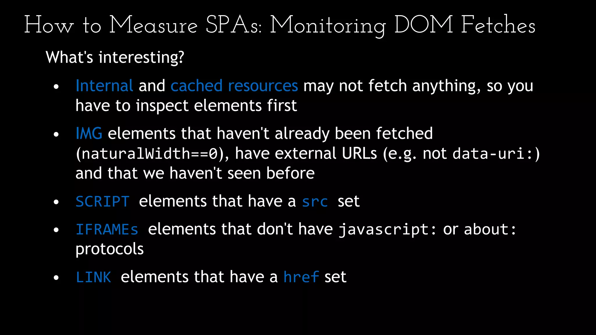 How to Measure SPAs: Monitoring DOM Fetches
What's interesting?
• Internal and cached resources may not fetch anything, so you
have to inspect elements first
• IMG elements that haven't already been fetched
(naturalWidth==0), have external URLs (e.g. not data-uri:)
and that we haven't seen before
• SCRIPT elements that have a src set
• IFRAMEs elements that don't have javascript: or about:
protocols
• LINK elements that have a href set
 