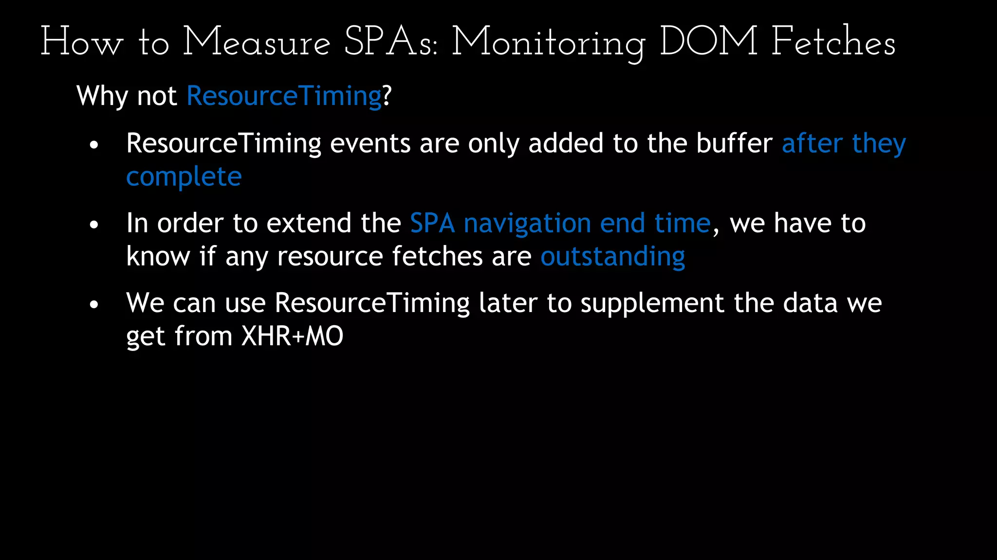 How to Measure SPAs: Monitoring DOM Fetches
Why not ResourceTiming?
• ResourceTiming events are only added to the buffer after they
complete
• In order to extend the SPA navigation end time, we have to
know if any resource fetches are outstanding
• We can use ResourceTiming later to supplement the data we
get from XHR+MO
 