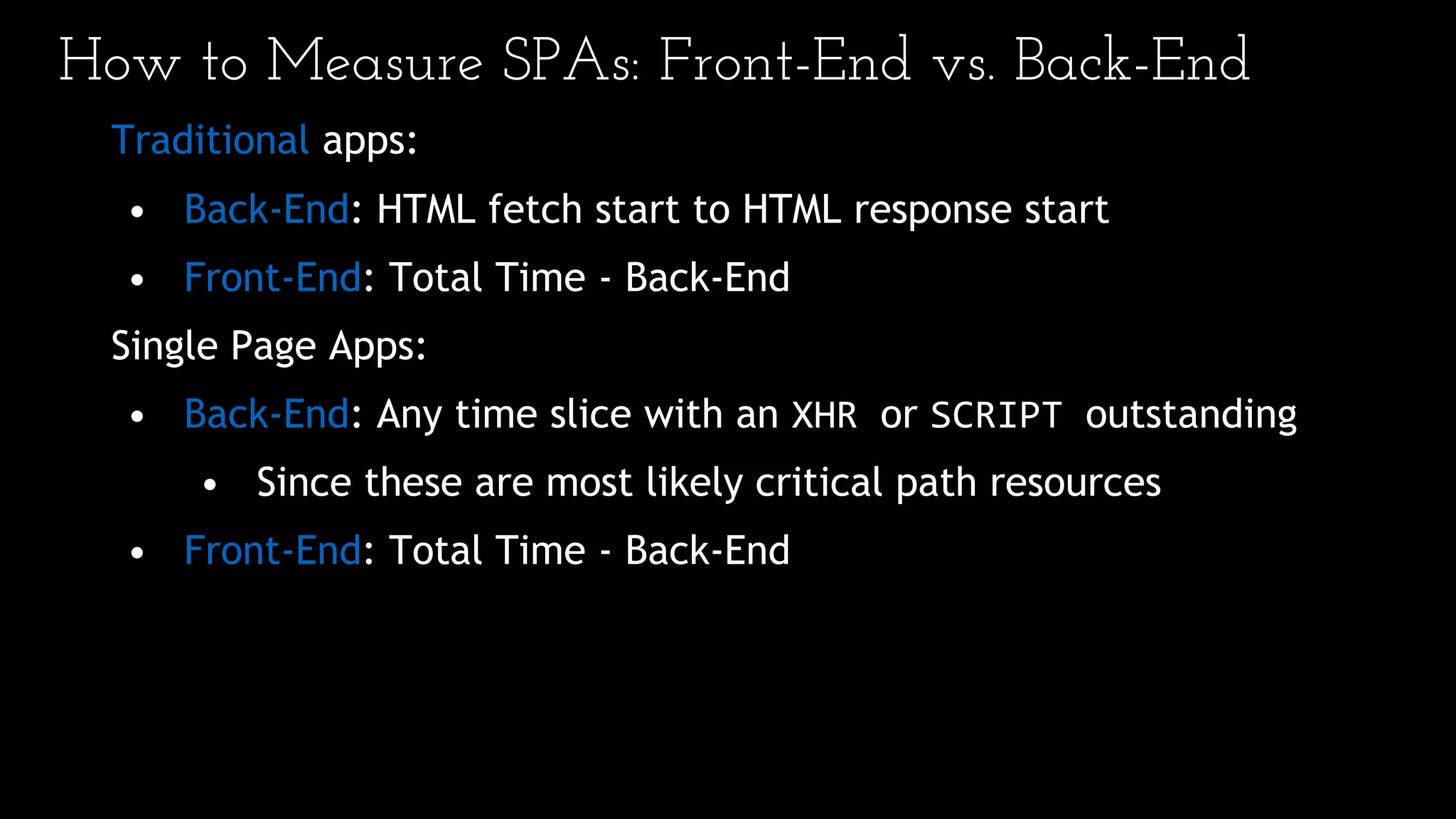 How to Measure SPAs: Front-End vs. Back-End
Traditional apps:
• Back-End: HTML fetch start to HTML response start
• Front-End: Total Time - Back-End
Single Page Apps:
• Back-End: Any time slice with an XHR or SCRIPT outstanding
• Since these are most likely critical path resources
• Front-End: Total Time - Back-End
 