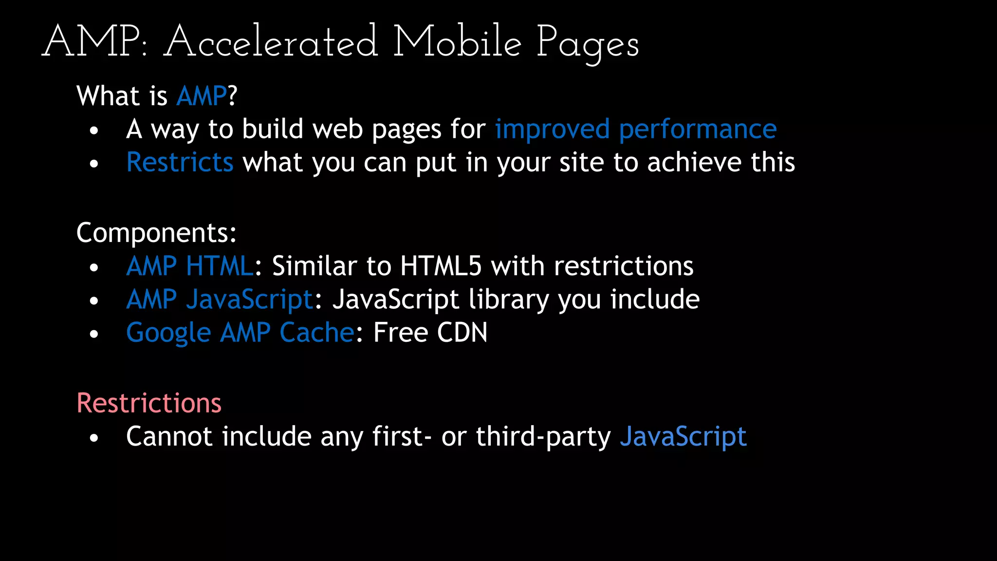 AMP: Accelerated Mobile Pages
What is AMP?
• A way to build web pages for improved performance
• Restricts what you can put in your site to achieve this
Components:
• AMP HTML: Similar to HTML5 with restrictions
• AMP JavaScript: JavaScript library you include
• Google AMP Cache: Free CDN
Restrictions
• Cannot include any first- or third-party JavaScript
 