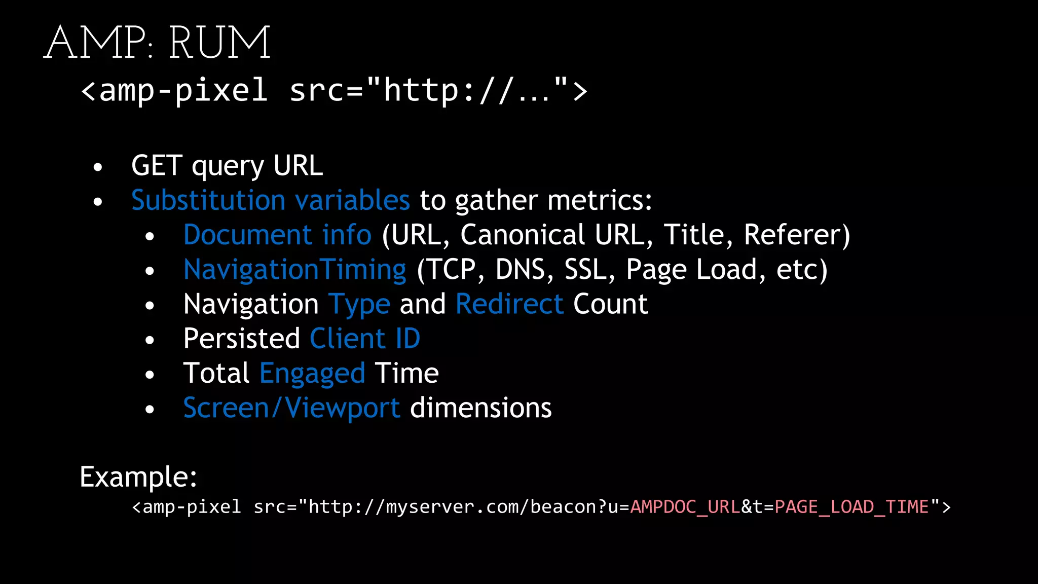 AMP: RUM
<amp-pixel src="http://…">
• GET query URL
• Substitution variables to gather metrics:
• Document info (URL, Canonical URL, Title, Referer)
• NavigationTiming (TCP, DNS, SSL, Page Load, etc)
• Navigation Type and Redirect Count
• Persisted Client ID
• Total Engaged Time
• Screen/Viewport dimensions
Example:
<amp-pixel src="http://myserver.com/beacon?u=AMPDOC_URL&t=PAGE_LOAD_TIME">
 