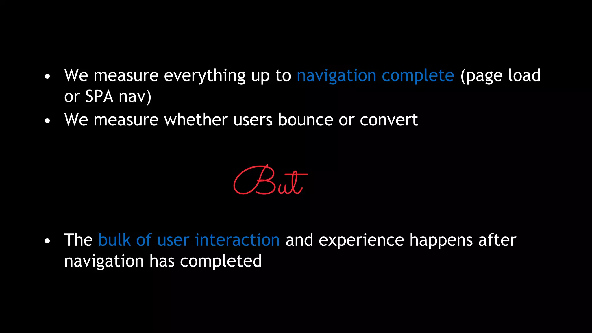 • We measure everything up to navigation complete (page load
or SPA nav)
• We measure whether users bounce or convert
But
• The bulk of user interaction and experience happens after
navigation has completed
 