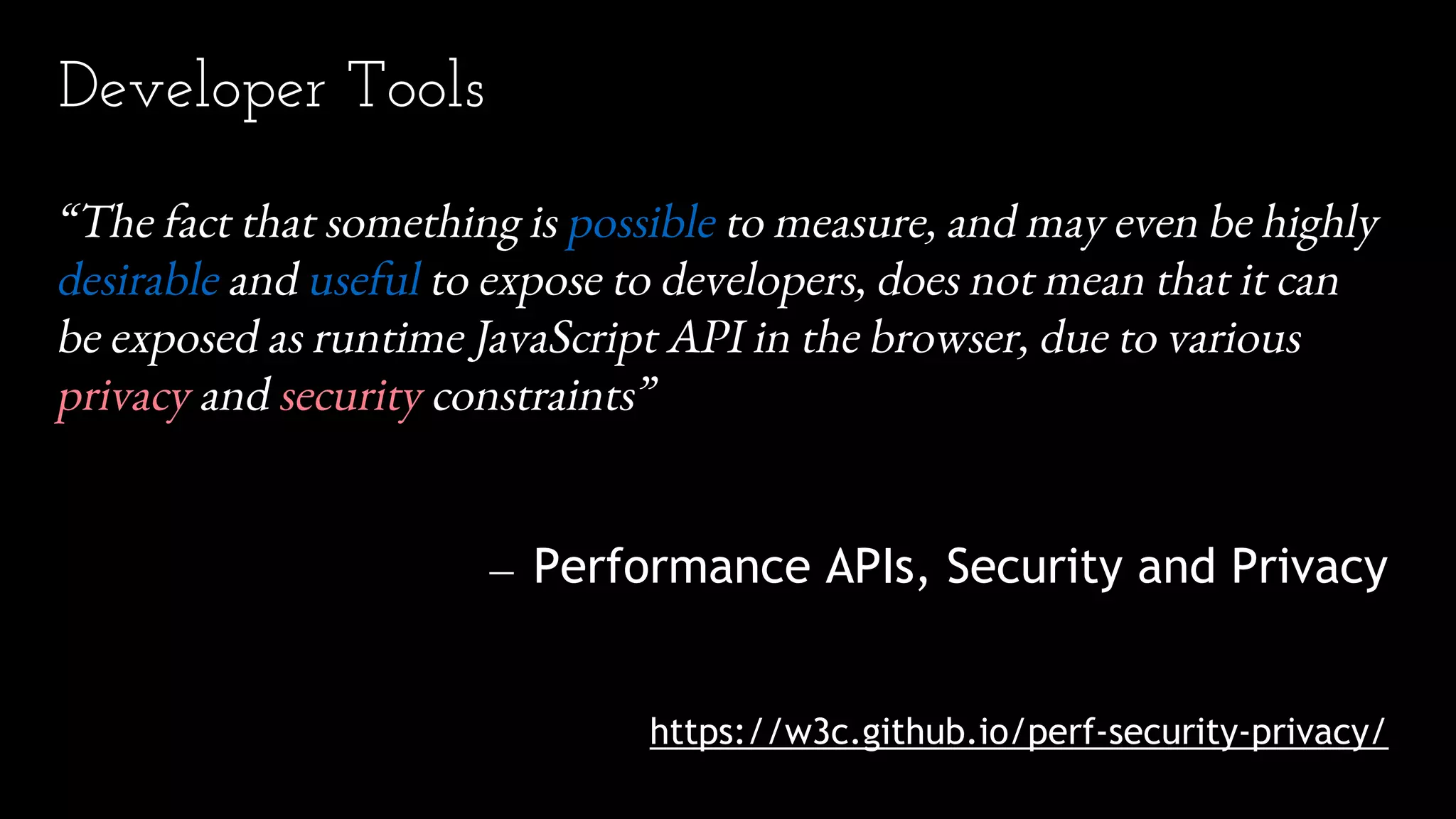 “The fact that something is possible to measure, and may even be highly
desirable and useful to expose to developers, does not mean that it can
be exposed as runtime JavaScript API in the browser, due to various
privacy and security constraints”
— Performance APIs, Security and Privacy
https://w3c.github.io/perf-security-privacy/
Developer Tools
 