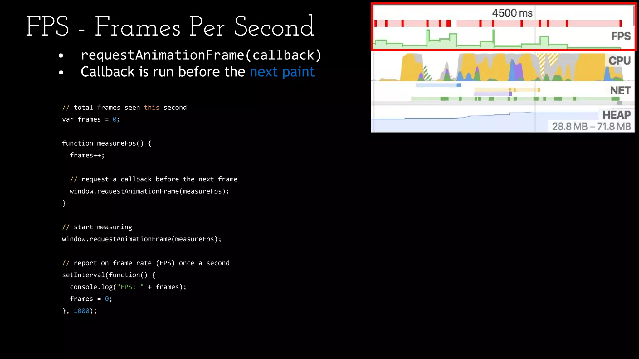 • requestAnimationFrame(callback)
• Callback is run before the next paint
// total frames seen this second
var frames = 0;
function measureFps() {
frames++;
// request a callback before the next frame
window.requestAnimationFrame(measureFps);
}
// start measuring
window.requestAnimationFrame(measureFps);
// report on frame rate (FPS) once a second
setInterval(function() {
console.log("FPS: " + frames);
frames = 0;
}, 1000);
FPS - Frames Per Second
 