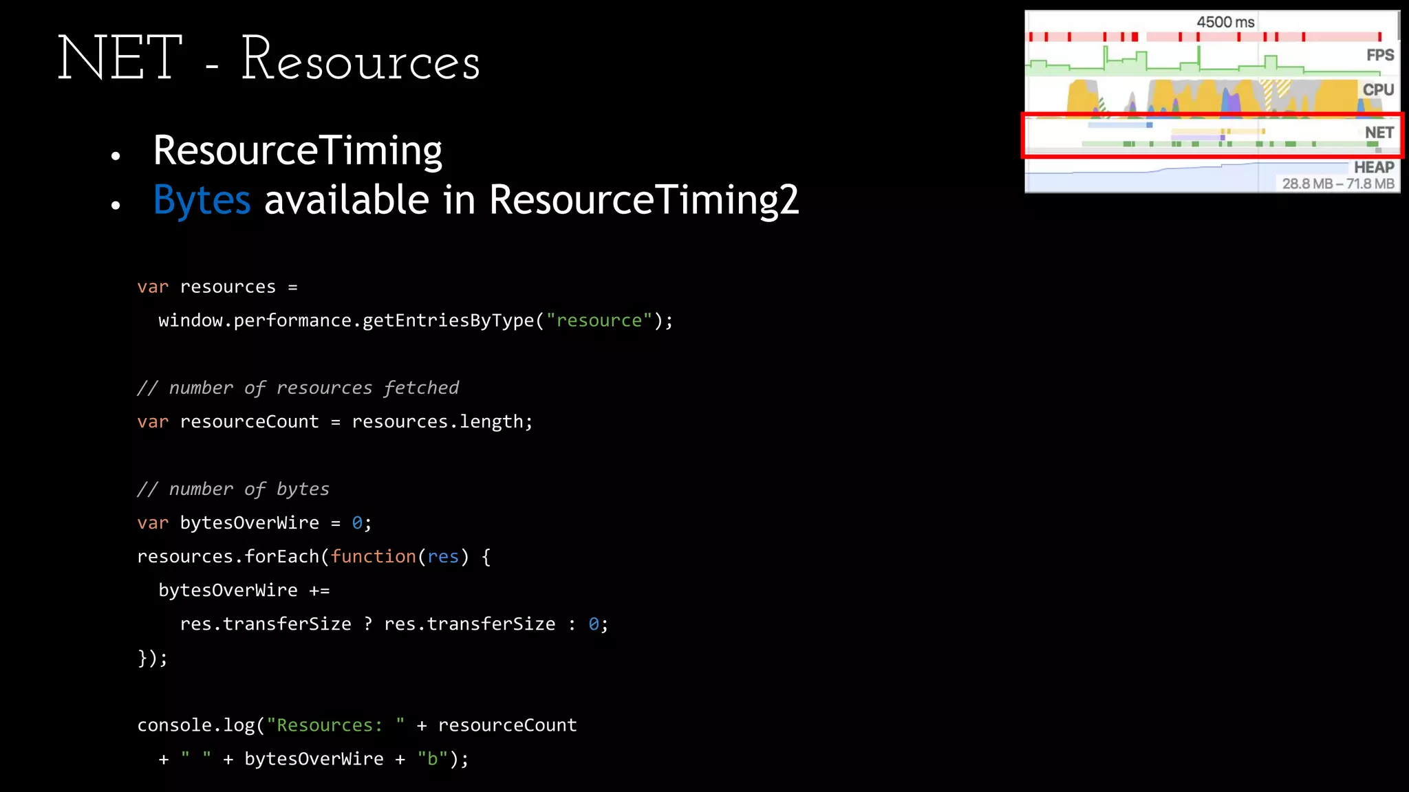 NET - Resources
• ResourceTiming
• Bytes available in ResourceTiming2
var resources =
window.performance.getEntriesByType("resource");
// number of resources fetched
var resourceCount = resources.length;
// number of bytes
var bytesOverWire = 0;
resources.forEach(function(res) {
bytesOverWire +=
res.transferSize ? res.transferSize : 0;
});
console.log("Resources: " + resourceCount
+ " " + bytesOverWire + "b");
 