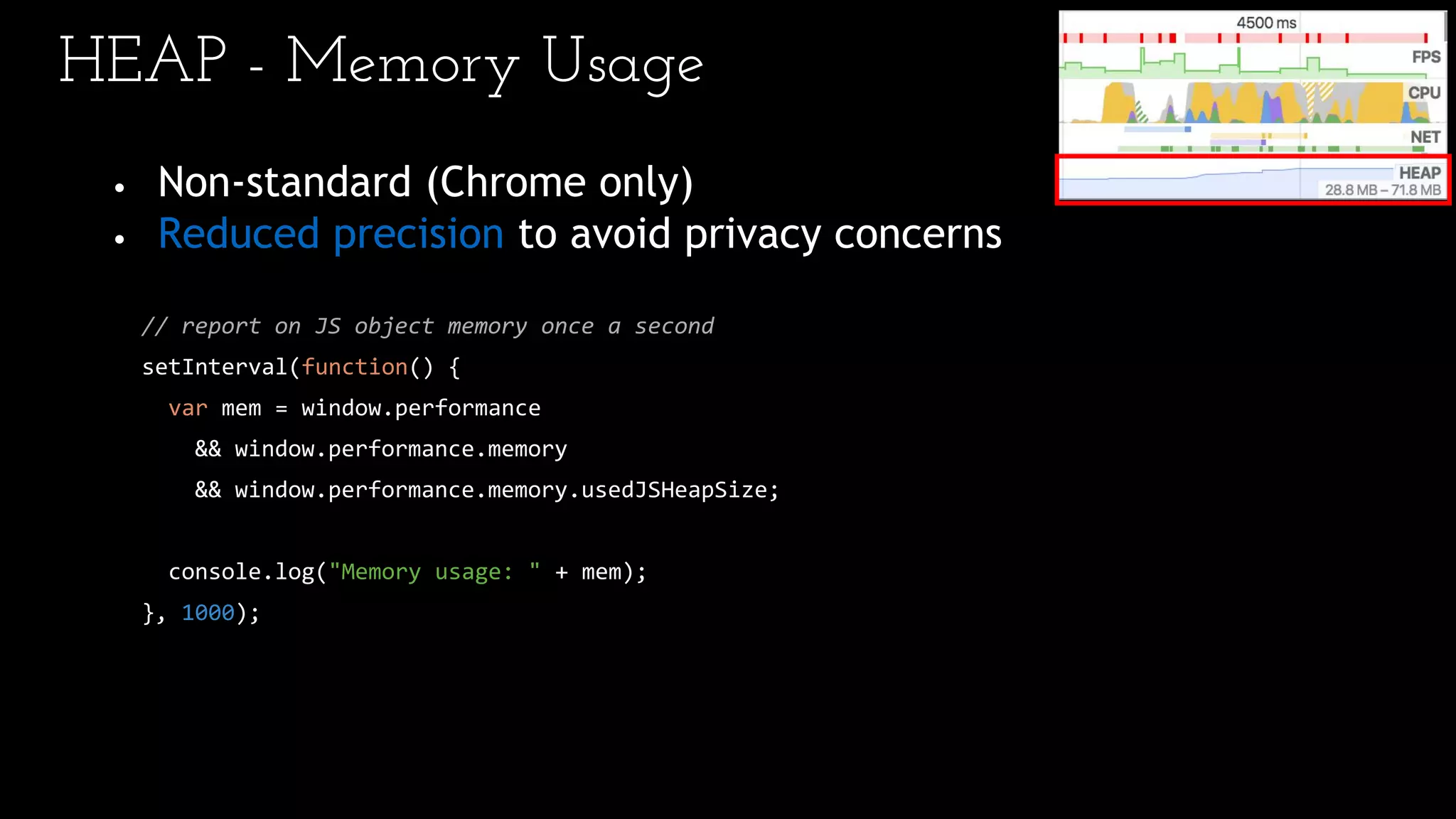 HEAP - Memory Usage
• Non-standard (Chrome only)
• Reduced precision to avoid privacy concerns
// report on JS object memory once a second
setInterval(function() {
var mem = window.performance
&& window.performance.memory
&& window.performance.memory.usedJSHeapSize;
console.log("Memory usage: " + mem);
}, 1000);
 