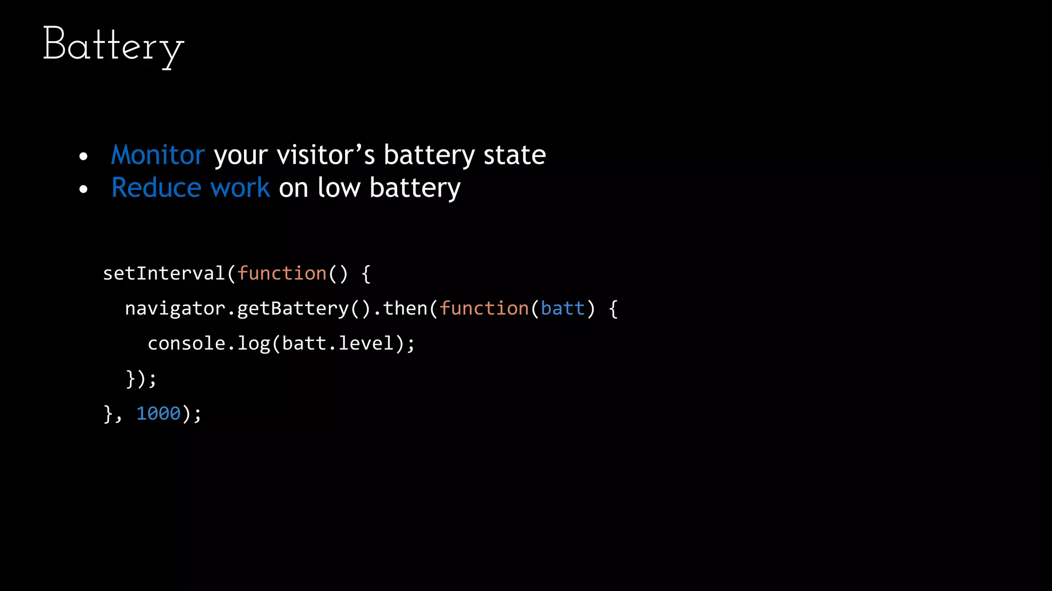 Battery
• Monitor your visitor’s battery state
• Reduce work on low battery
setInterval(function() {
navigator.getBattery().then(function(batt) {
console.log(batt.level);
});
}, 1000);
 