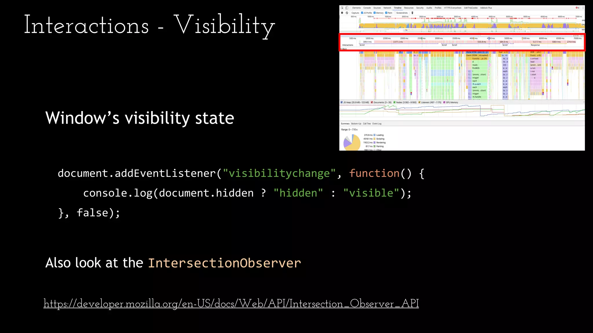 Interactions - Visibility
Window’s visibility state
document.addEventListener("visibilitychange", function() {
console.log(document.hidden ? "hidden" : "visible");
}, false);
Also look at the IntersectionObserver
https://developer.mozilla.org/en-US/docs/Web/API/Intersection_Observer_API
 