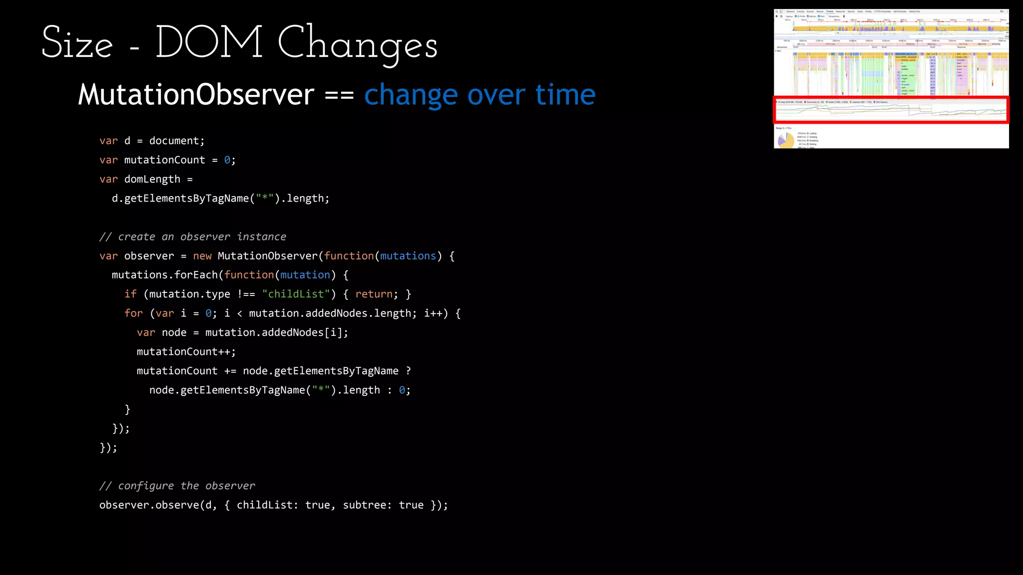 MutationObserver == change over time
var d = document;
var mutationCount = 0;
var domLength =
d.getElementsByTagName("*").length;
// create an observer instance
var observer = new MutationObserver(function(mutations) {
mutations.forEach(function(mutation) {
if (mutation.type !== "childList") { return; }
for (var i = 0; i < mutation.addedNodes.length; i++) {
var node = mutation.addedNodes[i];
mutationCount++;
mutationCount += node.getElementsByTagName ?
node.getElementsByTagName("*").length : 0;
}
});
});
// configure the observer
observer.observe(d, { childList: true, subtree: true });
Size - DOM Changes
 