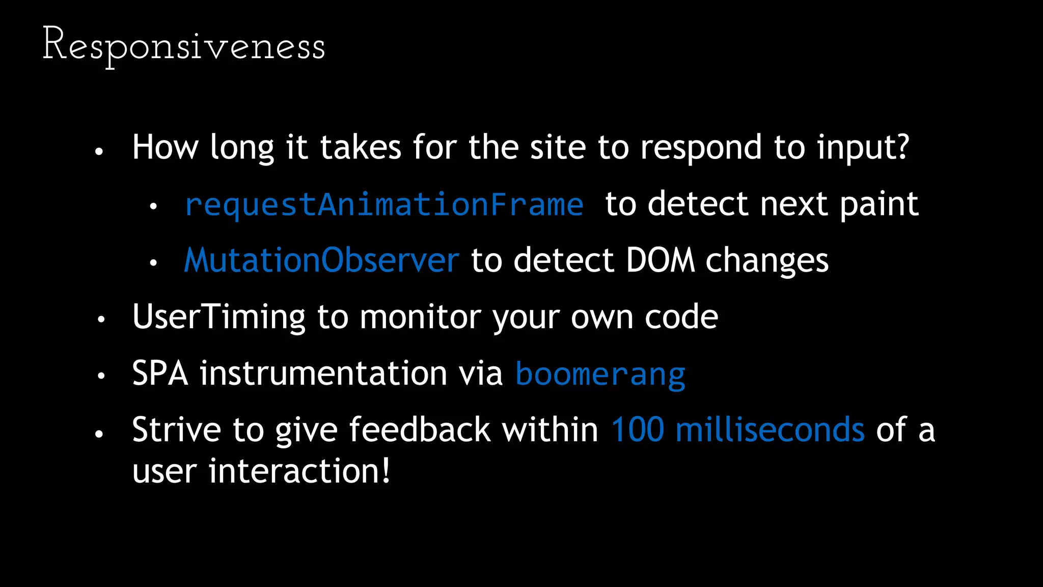 Responsiveness
• How long it takes for the site to respond to input?
• requestAnimationFrame to detect next paint
• MutationObserver to detect DOM changes
• UserTiming to monitor your own code
• SPA instrumentation via boomerang
• Strive to give feedback within 100 milliseconds of a
user interaction!
 