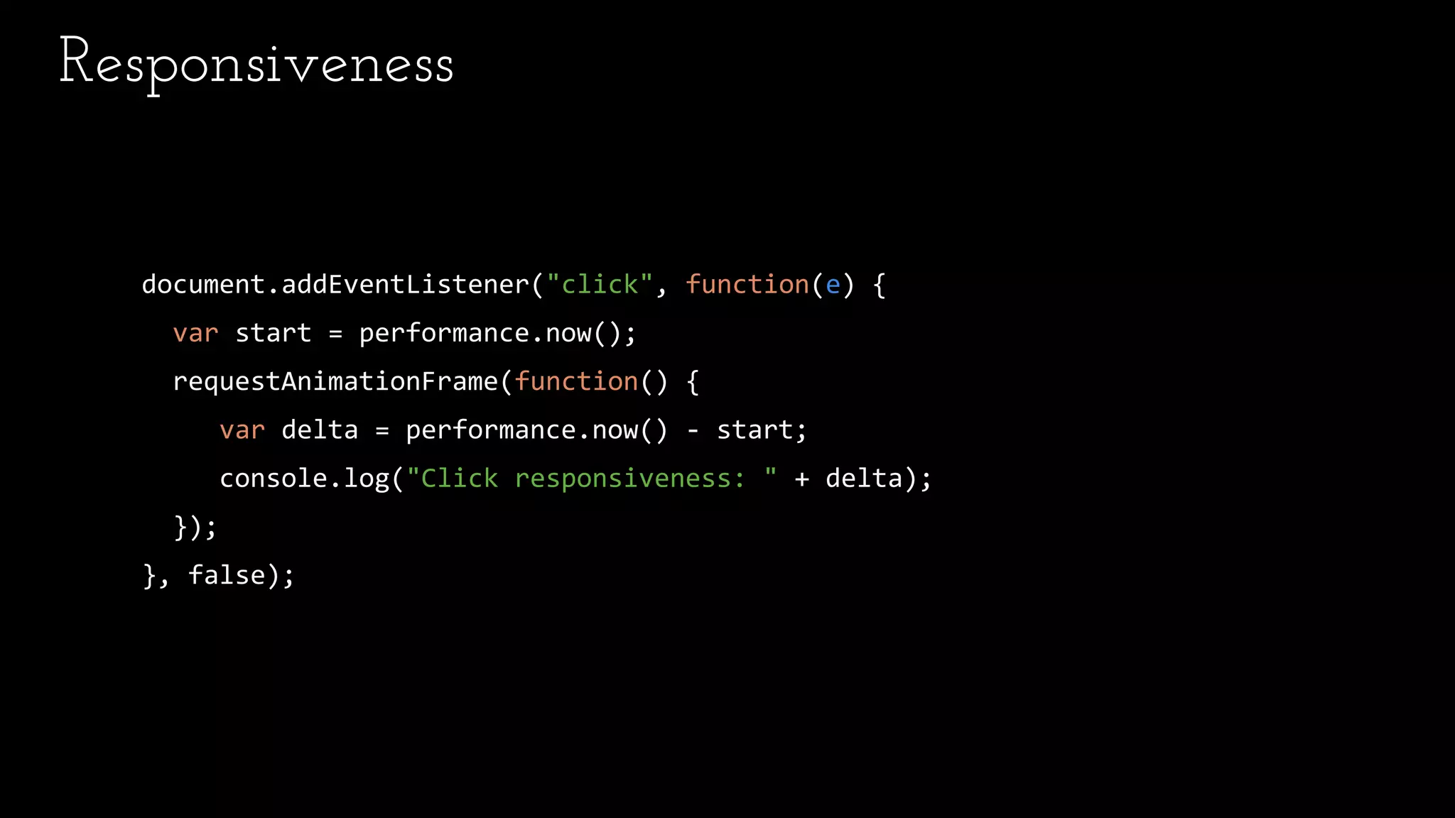 Responsiveness
document.addEventListener("click", function(e) {
var start = performance.now();
requestAnimationFrame(function() {
var delta = performance.now() - start;
console.log("Click responsiveness: " + delta);
});
}, false);
 