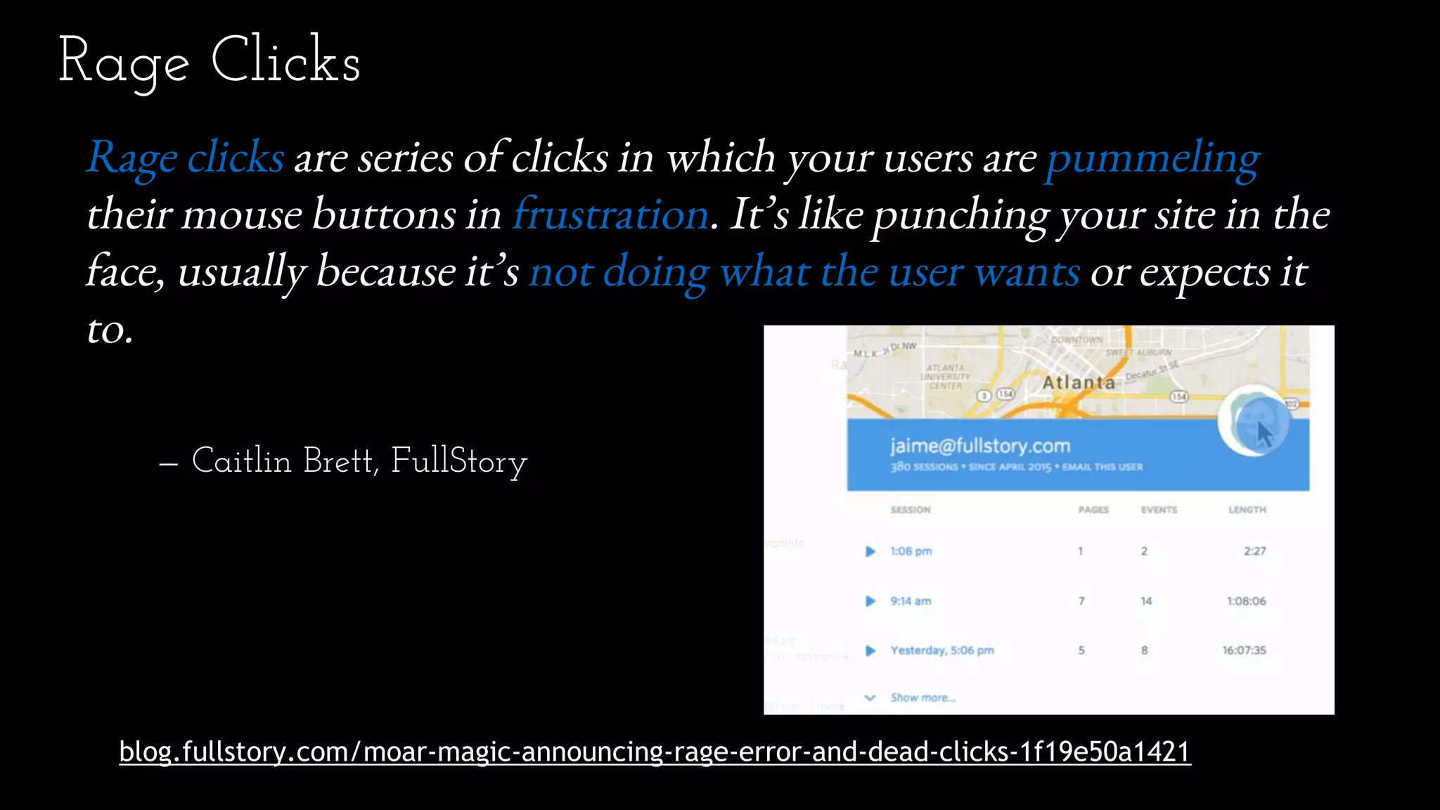 Rage Clicks
blog.fullstory.com/moar-magic-announcing-rage-error-and-dead-clicks-1f19e50a1421
Rage clicks are series of clicks in which your users are pummeling
their mouse buttons in frustration. It’s like punching your site in the
face, usually because it’s not doing what the user wants or expects it
to.
— Caitlin Brett, FullStory
 