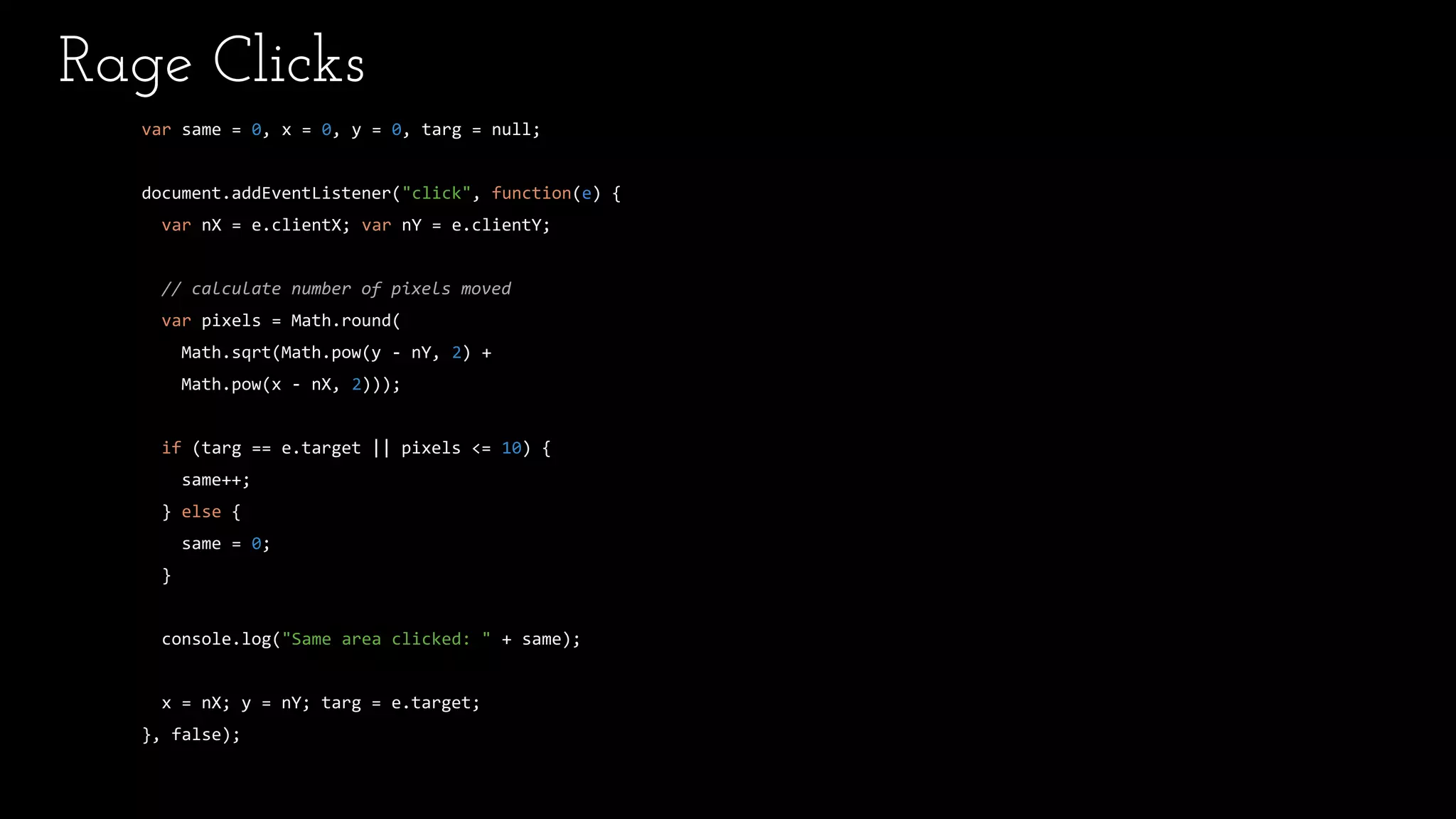 Rage Clicks
var same = 0, x = 0, y = 0, targ = null;
document.addEventListener("click", function(e) {
var nX = e.clientX; var nY = e.clientY;
// calculate number of pixels moved
var pixels = Math.round(
Math.sqrt(Math.pow(y - nY, 2) +
Math.pow(x - nX, 2)));
if (targ == e.target || pixels <= 10) {
same++;
} else {
same = 0;
}
console.log("Same area clicked: " + same);
x = nX; y = nY; targ = e.target;
}, false);
 