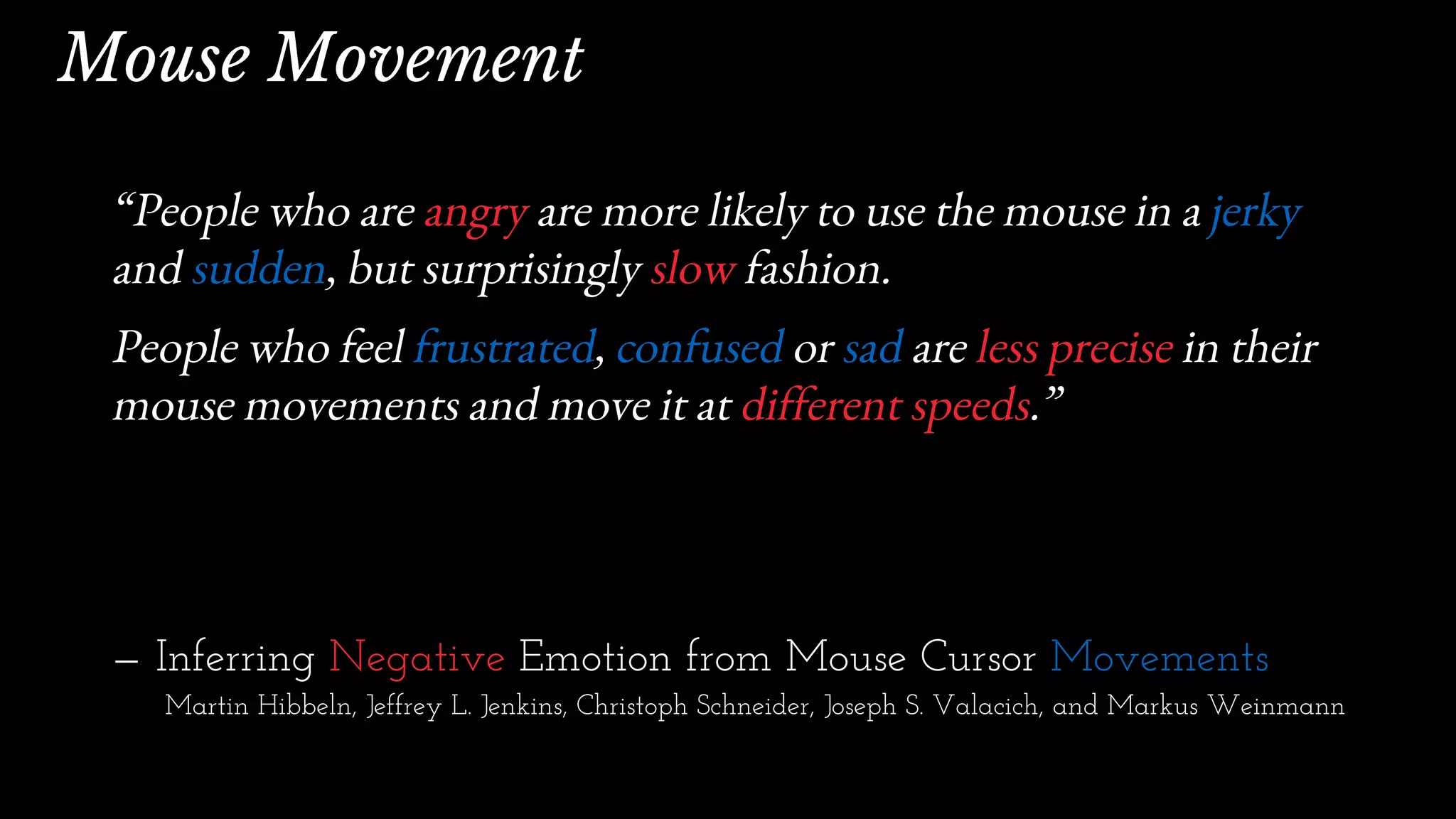 “People who are angry are more likely to use the mouse in a jerky
and sudden, but surprisingly slow fashion.
People who feel frustrated, confused or sad are less precise in their
mouse movements and move it at different speeds.”
— Inferring Negative Emotion from Mouse Cursor Movements
Martin Hibbeln, Jeffrey L. Jenkins, Christoph Schneider, Joseph S. Valacich, and Markus Weinmann
Mouse Movement
 