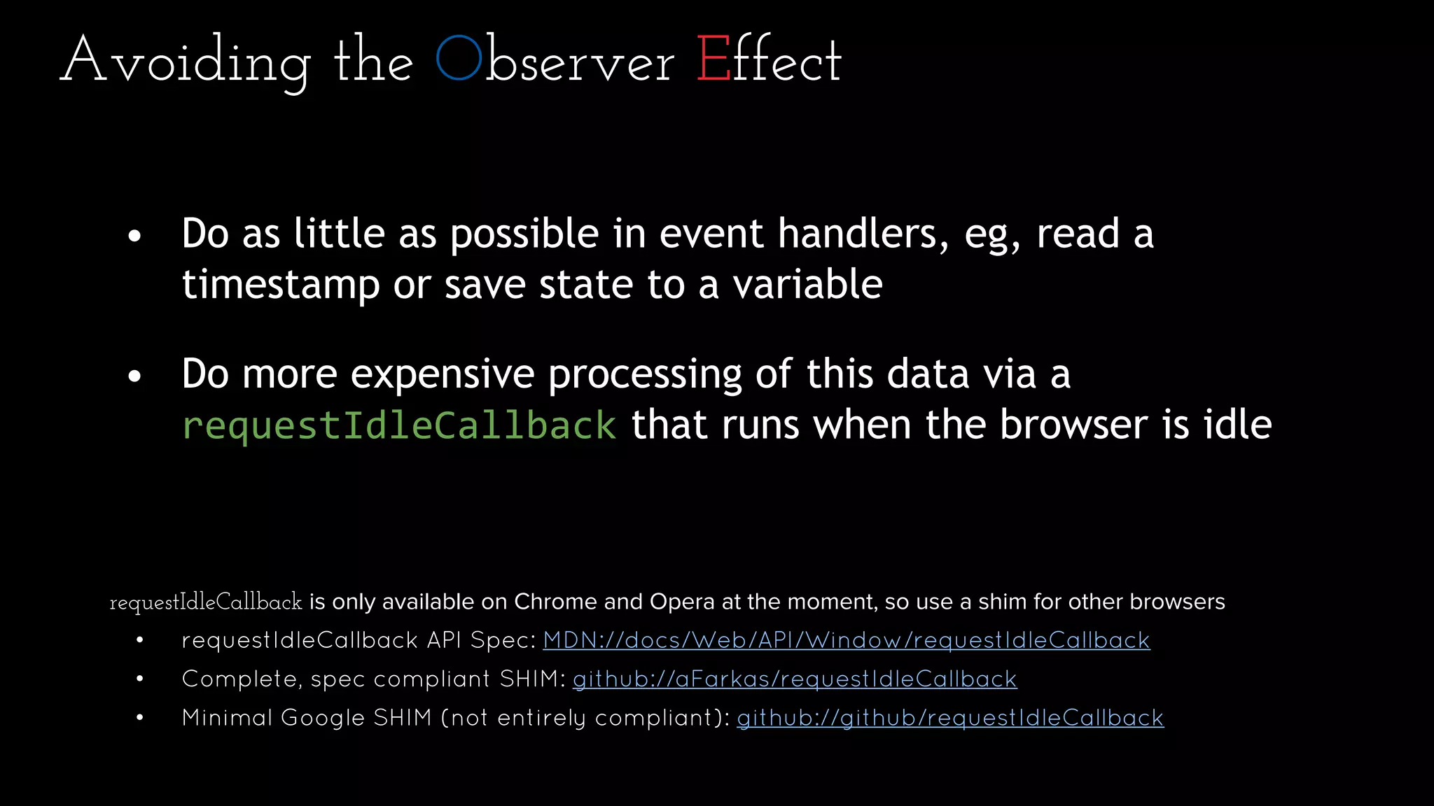 Avoiding the Observer Effect
• Do as little as possible in event handlers, eg, read a
timestamp or save state to a variable
• Do more expensive processing of this data via a
requestIdleCallback that runs when the browser is idle
requestIdleCallback is only available on Chrome and Opera at the moment, so use a shim for other browsers
• requestIdleCallback API Spec: MDN://docs/Web/API/Window/requestIdleCallback
• Complete, spec compliant SHIM: github://aFarkas/requestIdleCallback
• Minimal Google SHIM (not entirely compliant): github://github/requestIdleCallback
 