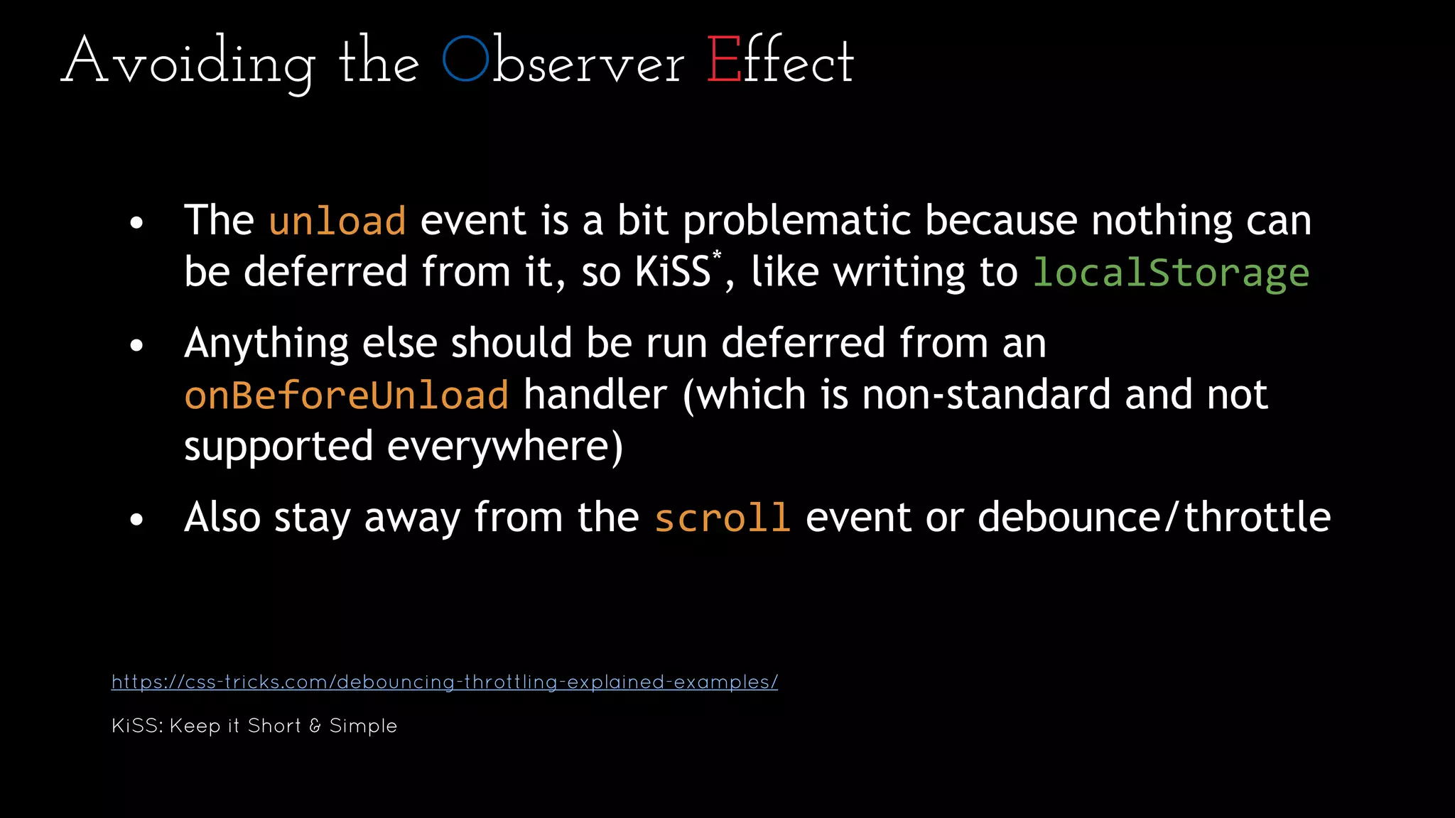 Avoiding the Observer Effect
• The unload event is a bit problematic because nothing can
be deferred from it, so KiSS*
, like writing to localStorage
• Anything else should be run deferred from an
onBeforeUnload handler (which is non-standard and not
supported everywhere)
• Also stay away from the scroll event or debounce/throttle
https://css-tricks.com/debouncing-throttling-explained-examples/
KiSS: Keep it Short & Simple
 