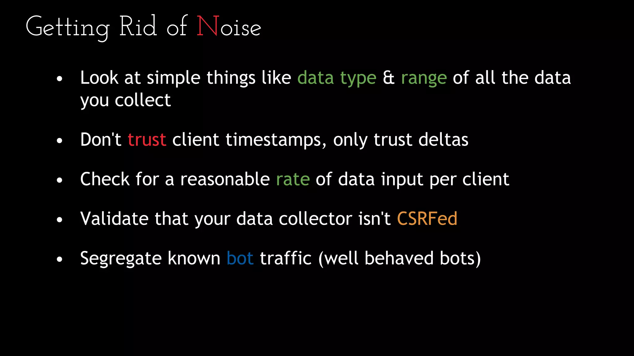 Getting Rid of Noise
• Look at simple things like data type & range of all the data
you collect
• Don't trust client timestamps, only trust deltas
• Check for a reasonable rate of data input per client
• Validate that your data collector isn't CSRFed
• Segregate known bot traffic (well behaved bots)
 