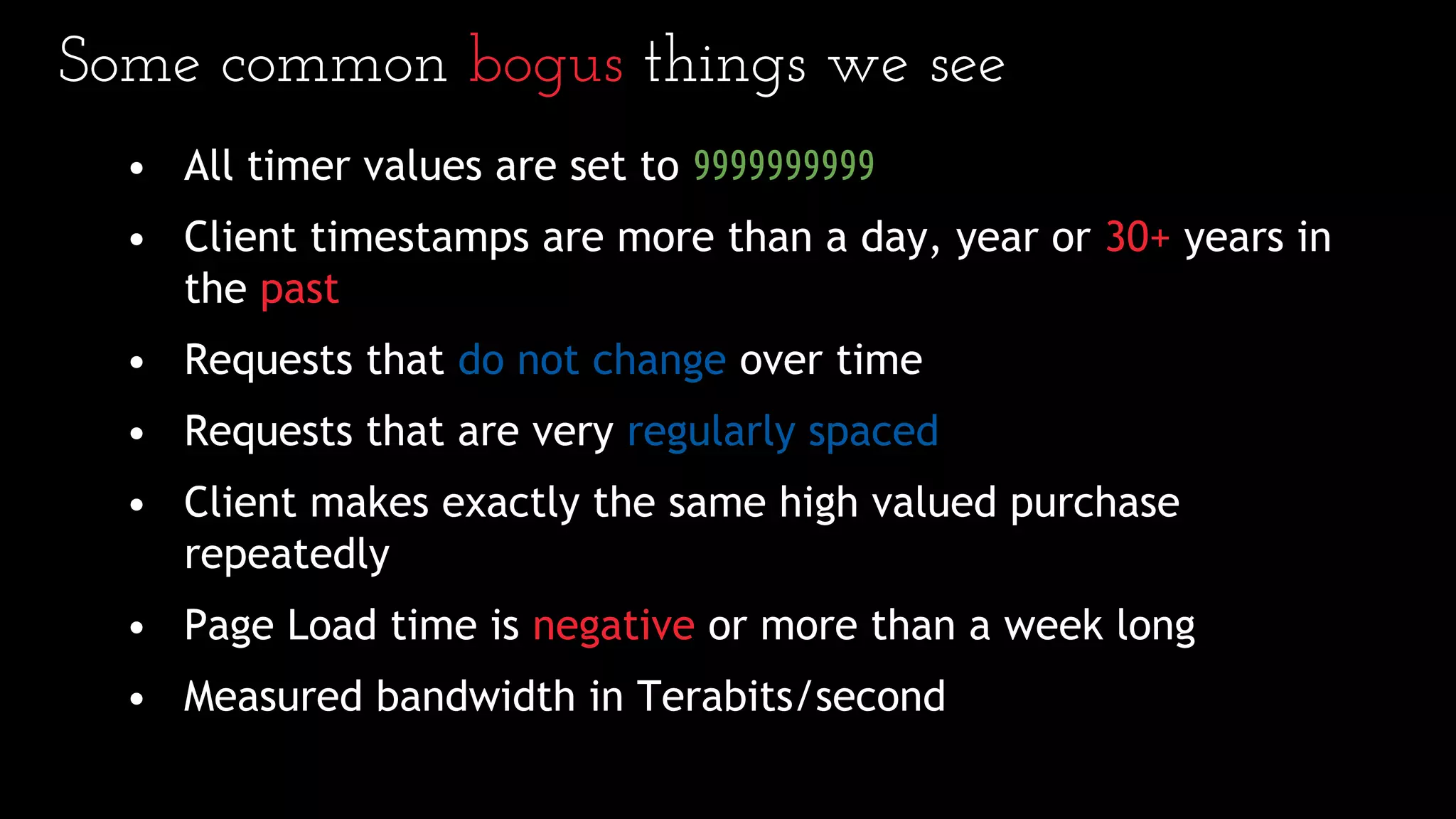 Some common bogus things we see
• All timer values are set to 9999999999
• Client timestamps are more than a day, year or 30+ years in
the past
• Requests that do not change over time
• Requests that are very regularly spaced
• Client makes exactly the same high valued purchase
repeatedly
• Page Load time is negative or more than a week long
• Measured bandwidth in Terabits/second
 