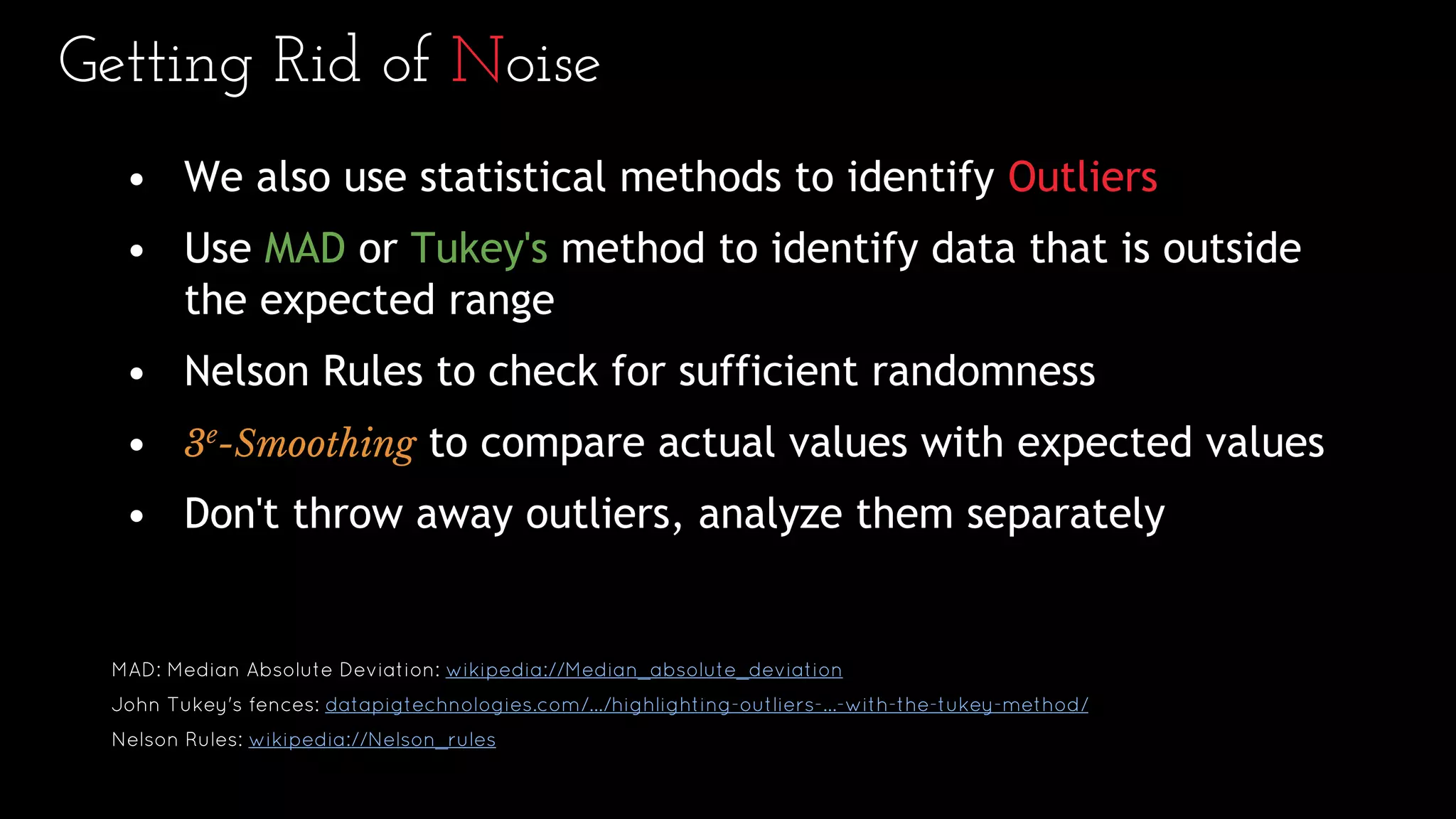 Getting Rid of Noise
• We also use statistical methods to identify Outliers
• Use MAD or Tukey's method to identify data that is outside
the expected range
• Nelson Rules to check for sufficient randomness
• 3e
-Smoothing to compare actual values with expected values
• Don't throw away outliers, analyze them separately
MAD: Median Absolute Deviation: wikipedia://Median_absolute_deviation
John Tukey's fences: datapigtechnologies.com/.../highlighting-outliers-...-with-the-tukey-method/
Nelson Rules: wikipedia://Nelson_rules
 