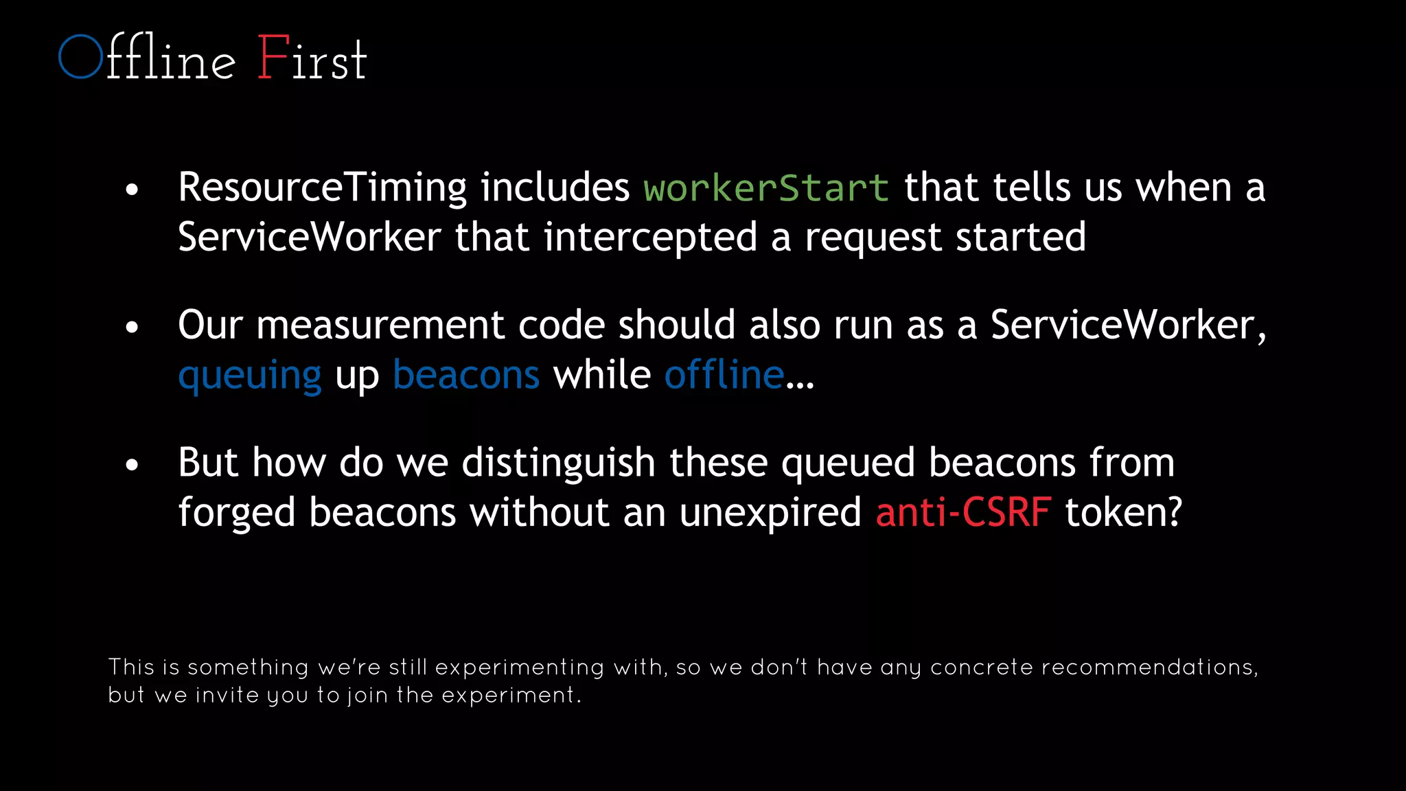 Offline First
• ResourceTiming includes workerStart that tells us when a
ServiceWorker that intercepted a request started
• Our measurement code should also run as a ServiceWorker,
queuing up beacons while offline…
• But how do we distinguish these queued beacons from
forged beacons without an unexpired anti-CSRF token?
This is something we're still experimenting with, so we don't have any concrete recommendations,
but we invite you to join the experiment.
 