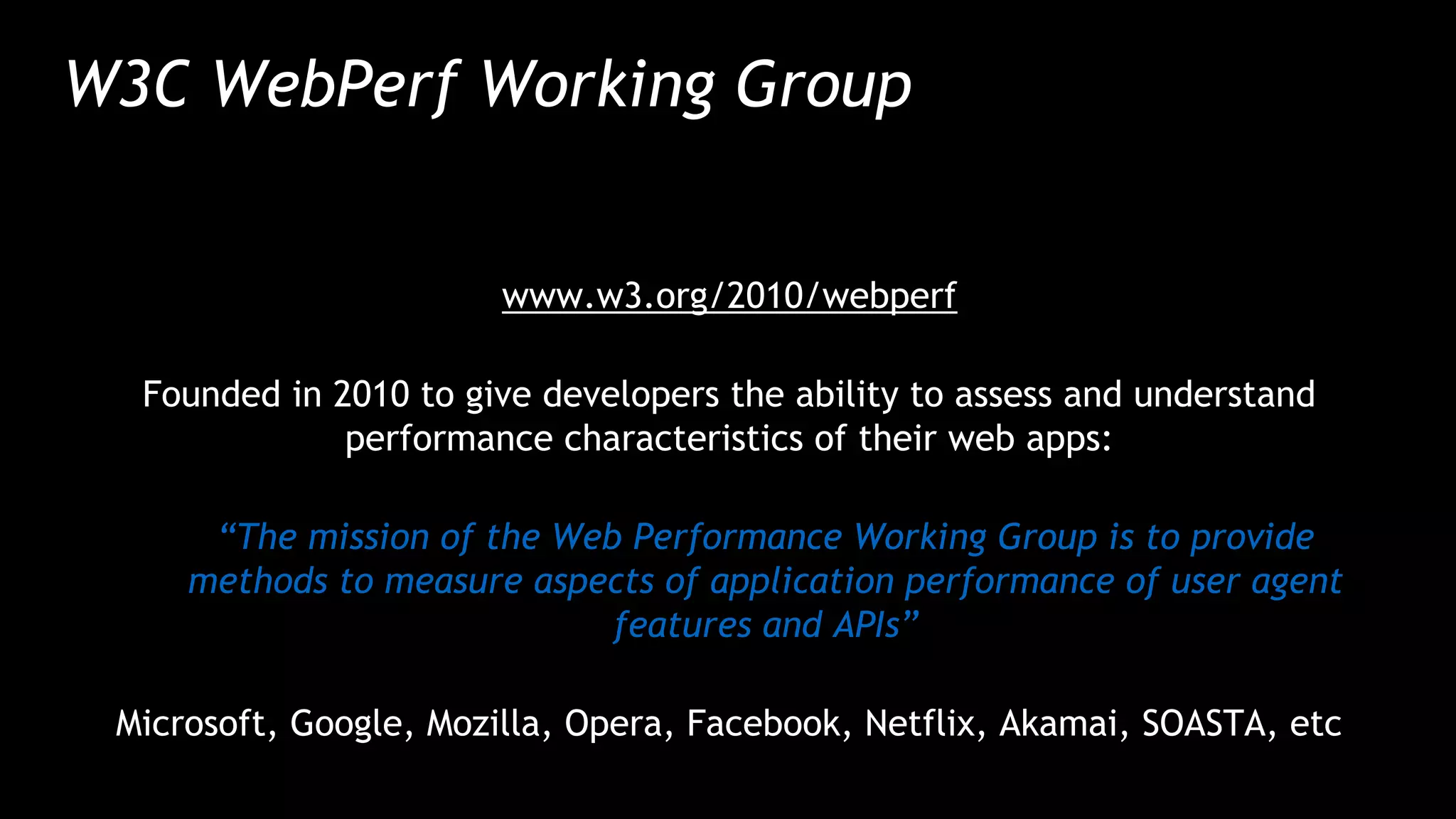 W3C WebPerf Working Group
www.w3.org/2010/webperf
Founded in 2010 to give developers the ability to assess and understand
performance characteristics of their web apps:
“The mission of the Web Performance Working Group is to provide
methods to measure aspects of application performance of user agent
features and APIs”
Microsoft, Google, Mozilla, Opera, Facebook, Netflix, Akamai, SOASTA, etc
 