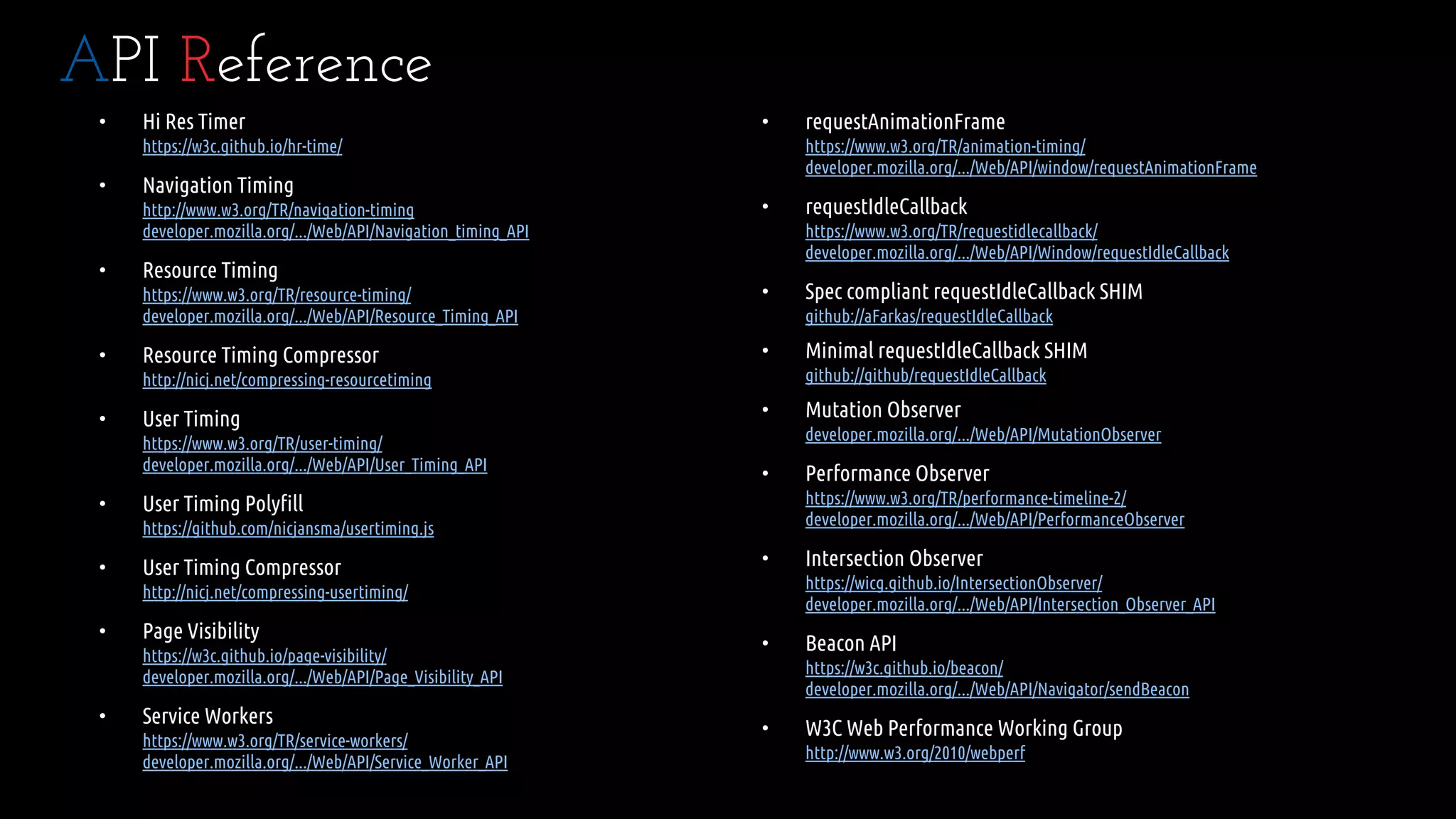 • Hi Res Timer
https://w3c.github.io/hr-time/
• Navigation Timing
http://www.w3.org/TR/navigation-timing
developer.mozilla.org/.../Web/API/Navigation_timing_API
• Resource Timing
https://www.w3.org/TR/resource-timing/
developer.mozilla.org/.../Web/API/Resource_Timing_API
• Resource Timing Compressor
http://nicj.net/compressing-resourcetiming
• User Timing
https://www.w3.org/TR/user-timing/
developer.mozilla.org/.../Web/API/User_Timing_API
• User Timing Polyfill
https://github.com/nicjansma/usertiming.js
• User Timing Compressor
http://nicj.net/compressing-usertiming/
• Page Visibility
https://w3c.github.io/page-visibility/
developer.mozilla.org/.../Web/API/Page_Visibility_API
• Service Workers
https://www.w3.org/TR/service-workers/
developer.mozilla.org/.../Web/API/Service_Worker_API
API Reference
• requestAnimationFrame
https://www.w3.org/TR/animation-timing/
developer.mozilla.org/.../Web/API/window/requestAnimationFrame
• requestIdleCallback
https://www.w3.org/TR/requestidlecallback/
developer.mozilla.org/.../Web/API/Window/requestIdleCallback
• Spec compliant requestIdleCallback SHIM
github://aFarkas/requestIdleCallback
• Minimal requestIdleCallback SHIM
github://github/requestIdleCallback
• Mutation Observer
developer.mozilla.org/.../Web/API/MutationObserver
• Performance Observer
https://www.w3.org/TR/performance-timeline-2/
developer.mozilla.org/.../Web/API/PerformanceObserver
• Intersection Observer
https://wicg.github.io/IntersectionObserver/
developer.mozilla.org/.../Web/API/Intersection_Observer_API
• Beacon API
https://w3c.github.io/beacon/
developer.mozilla.org/.../Web/API/Navigator/sendBeacon
• W3C Web Performance Working Group
http://www.w3.org/2010/webperf
 