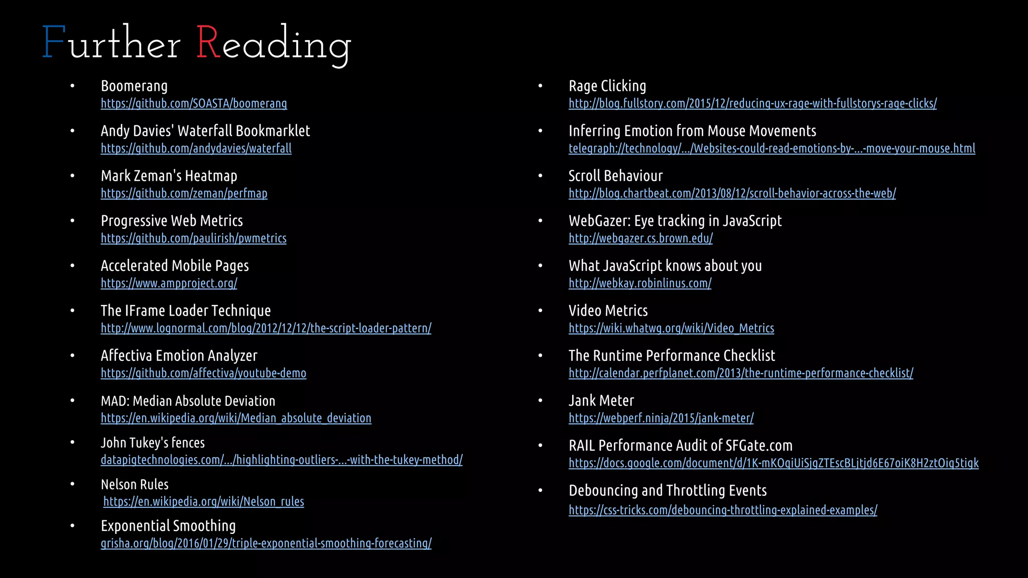 • Boomerang
https://github.com/SOASTA/boomerang
• Andy Davies' Waterfall Bookmarklet
https://github.com/andydavies/waterfall
• Mark Zeman's Heatmap
https://github.com/zeman/perfmap
• Progressive Web Metrics
https://github.com/paulirish/pwmetrics
• Accelerated Mobile Pages
https://www.ampproject.org/
• The IFrame Loader Technique
http://www.lognormal.com/blog/2012/12/12/the-script-loader-pattern/
• Affectiva Emotion Analyzer
https://github.com/affectiva/youtube-demo
• MAD: Median Absolute Deviation
https://en.wikipedia.org/wiki/Median_absolute_deviation
• John Tukey's fences
datapigtechnologies.com/.../highlighting-outliers-...-with-the-tukey-method/
• Nelson Rules
https://en.wikipedia.org/wiki/Nelson_rules
• Exponential Smoothing
grisha.org/blog/2016/01/29/triple-exponential-smoothing-forecasting/
Further Reading
• Rage Clicking
http://blog.fullstory.com/2015/12/reducing-ux-rage-with-fullstorys-rage-clicks/
• Inferring Emotion from Mouse Movements
telegraph://technology/.../Websites-could-read-emotions-by-...-move-your-mouse.html
• Scroll Behaviour
http://blog.chartbeat.com/2013/08/12/scroll-behavior-across-the-web/
• WebGazer: Eye tracking in JavaScript
http://webgazer.cs.brown.edu/
• What JavaScript knows about you
http://webkay.robinlinus.com/
• Video Metrics
https://wiki.whatwg.org/wiki/Video_Metrics
• The Runtime Performance Checklist
http://calendar.perfplanet.com/2013/the-runtime-performance-checklist/
• Jank Meter
https://webperf.ninja/2015/jank-meter/
• RAIL Performance Audit of SFGate.com
https://docs.google.com/document/d/1K-mKOqiUiSjgZTEscBLjtjd6E67oiK8H2ztOiq5tigk
• Debouncing and Throttling Events
https://css-tricks.com/debouncing-throttling-explained-examples/
 