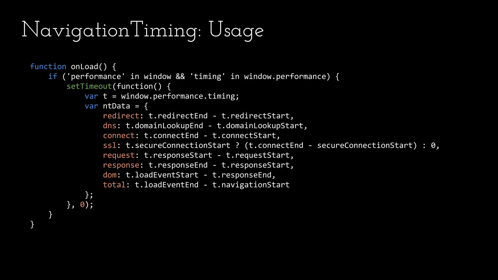 NavigationTiming: Usage
function onLoad() {
if ('performance' in window && 'timing' in window.performance) {
setTimeout(function() {
var t = window.performance.timing;
var ntData = {
redirect: t.redirectEnd - t.redirectStart,
dns: t.domainLookupEnd - t.domainLookupStart,
connect: t.connectEnd - t.connectStart,
ssl: t.secureConnectionStart ? (t.connectEnd - secureConnectionStart) : 0,
request: t.responseStart - t.requestStart,
response: t.responseEnd - t.responseStart,
dom: t.loadEventStart - t.responseEnd,
total: t.loadEventEnd - t.navigationStart
};
}, 0);
}
}
 