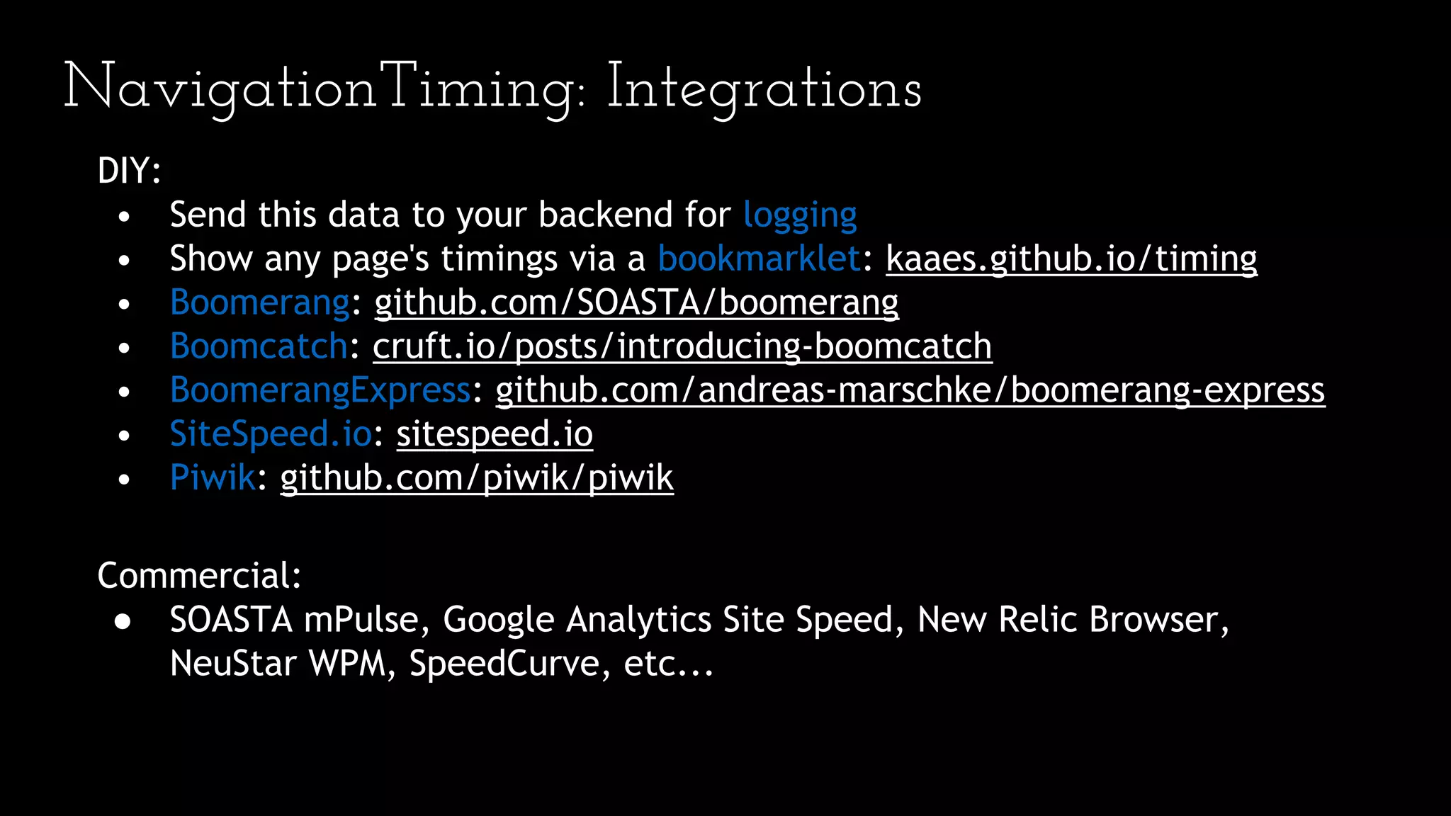 NavigationTiming: Integrations
DIY:
• Send this data to your backend for logging
• Show any page's timings via a bookmarklet: kaaes.github.io/timing
• Boomerang: github.com/SOASTA/boomerang
• Boomcatch: cruft.io/posts/introducing-boomcatch
• BoomerangExpress: github.com/andreas-marschke/boomerang-express
• SiteSpeed.io: sitespeed.io
• Piwik: github.com/piwik/piwik
Commercial:
● SOASTA mPulse, Google Analytics Site Speed, New Relic Browser,
NeuStar WPM, SpeedCurve, etc...
 