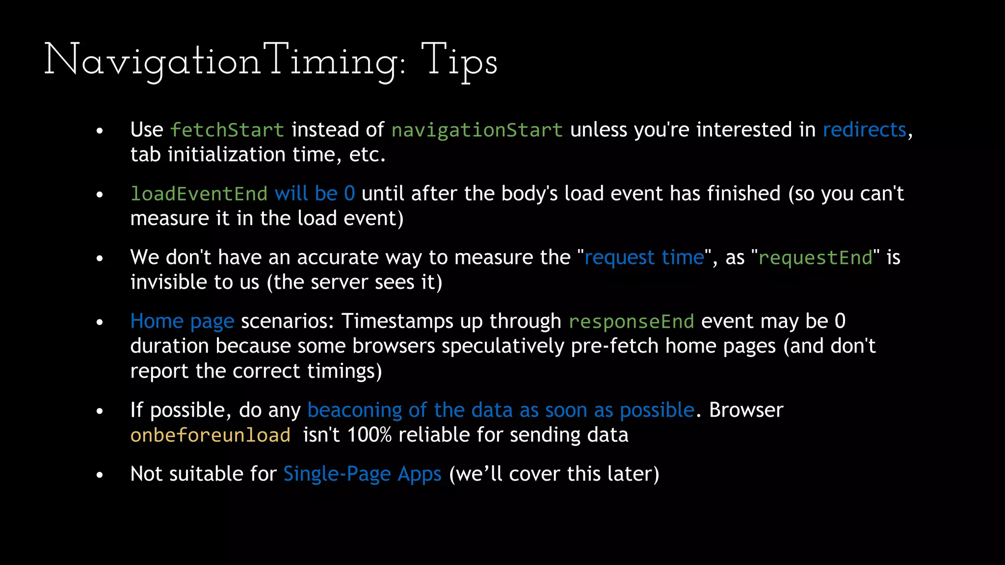 NavigationTiming: Tips
• Use fetchStart instead of navigationStart unless you're interested in redirects,
tab initialization time, etc.
• loadEventEnd will be 0 until after the body's load event has finished (so you can't
measure it in the load event)
• We don't have an accurate way to measure the "request time", as "requestEnd" is
invisible to us (the server sees it)
• Home page scenarios: Timestamps up through responseEnd event may be 0
duration because some browsers speculatively pre-fetch home pages (and don't
report the correct timings)
• If possible, do any beaconing of the data as soon as possible. Browser
onbeforeunload isn't 100% reliable for sending data
• Not suitable for Single-Page Apps (we’ll cover this later)
 