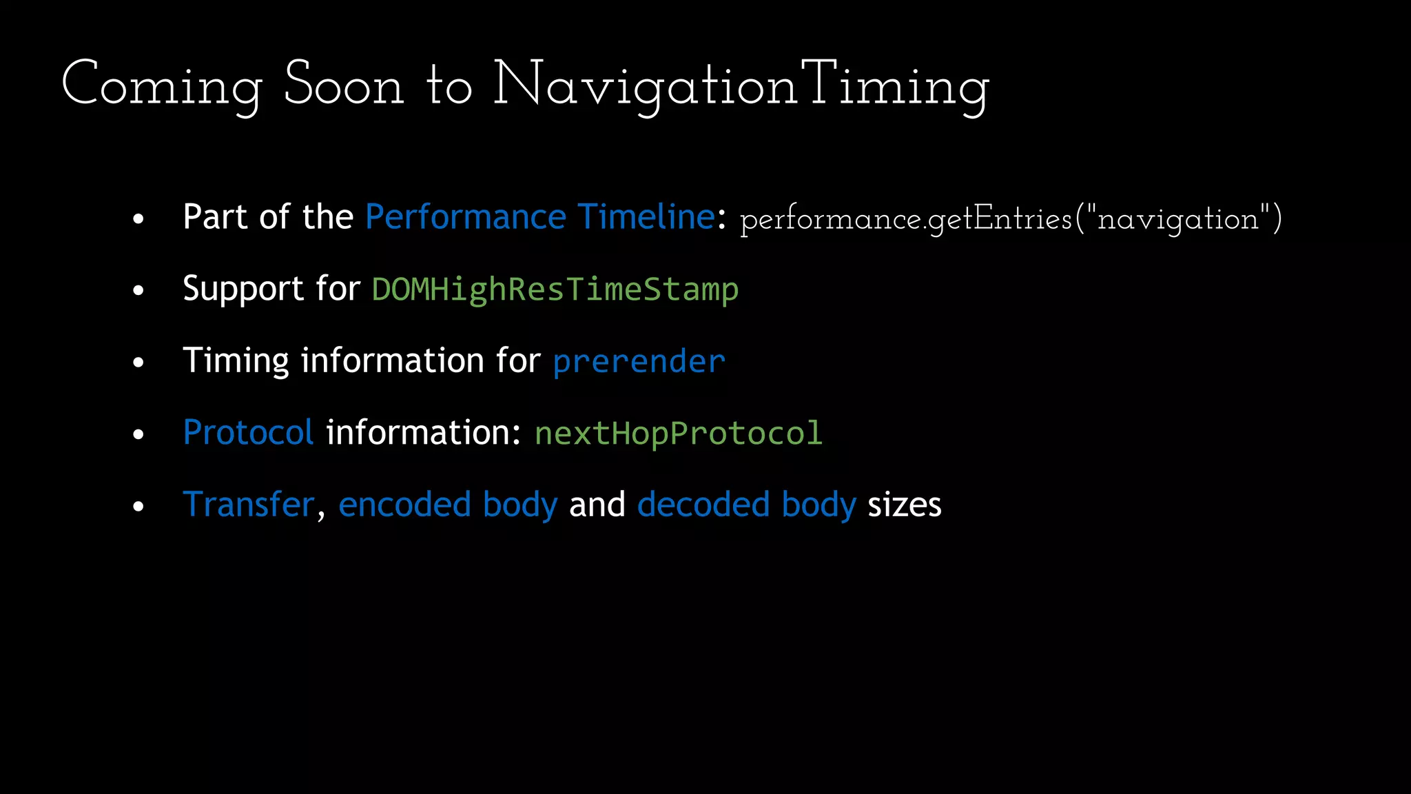 Coming Soon to NavigationTiming
• Part of the Performance Timeline: performance.getEntries("navigation")
• Support for DOMHighResTimeStamp
• Timing information for prerender
• Protocol information: nextHopProtocol
• Transfer, encoded body and decoded body sizes
 