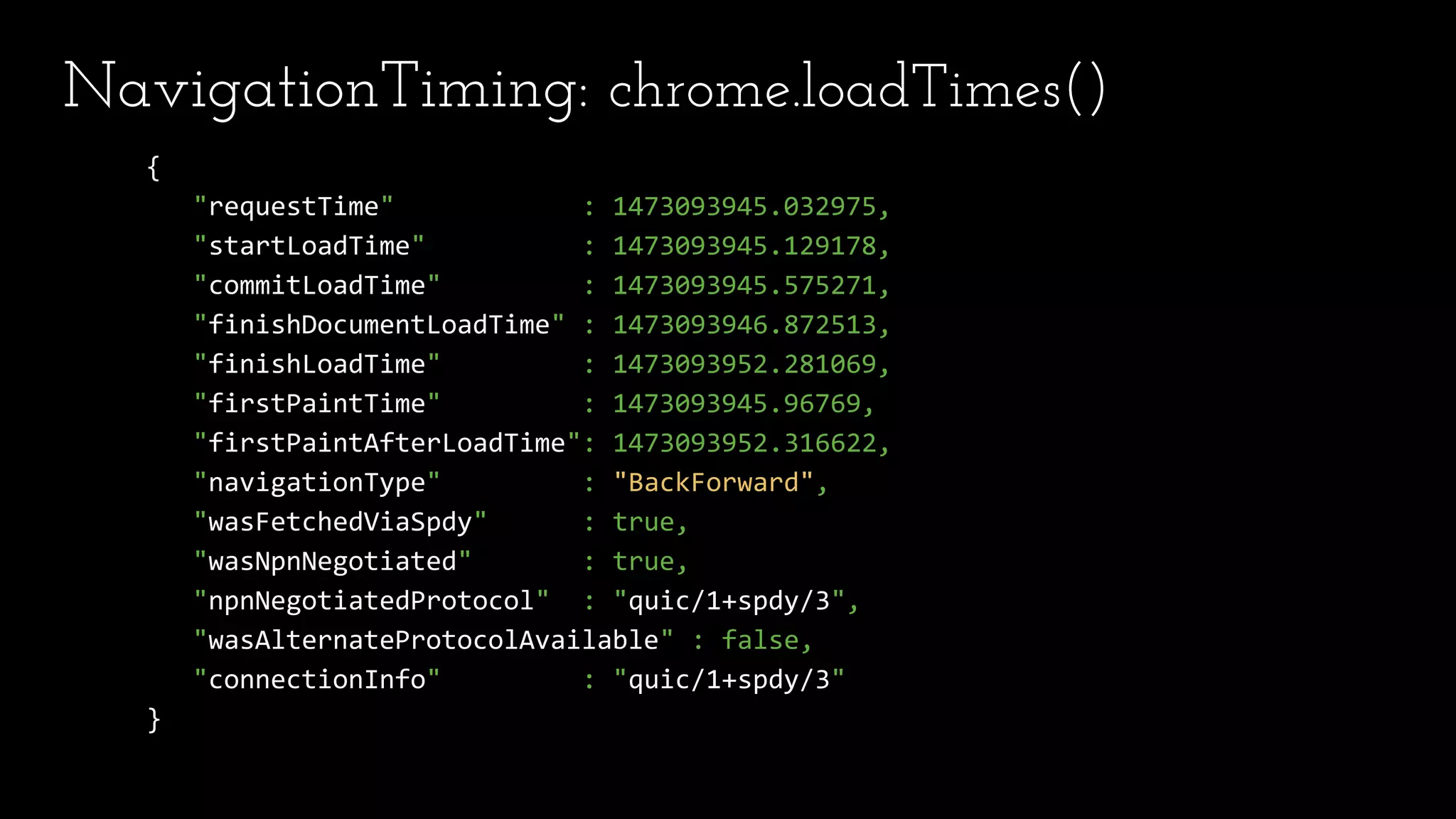 NavigationTiming: chrome.loadTimes()
{
"requestTime" : 1473093945.032975,
"startLoadTime" : 1473093945.129178,
"commitLoadTime" : 1473093945.575271,
"finishDocumentLoadTime" : 1473093946.872513,
"finishLoadTime" : 1473093952.281069,
"firstPaintTime" : 1473093945.96769,
"firstPaintAfterLoadTime": 1473093952.316622,
"navigationType" : "BackForward",
"wasFetchedViaSpdy" : true,
"wasNpnNegotiated" : true,
"npnNegotiatedProtocol" : "quic/1+spdy/3",
"wasAlternateProtocolAvailable" : false,
"connectionInfo" : "quic/1+spdy/3"
}
 