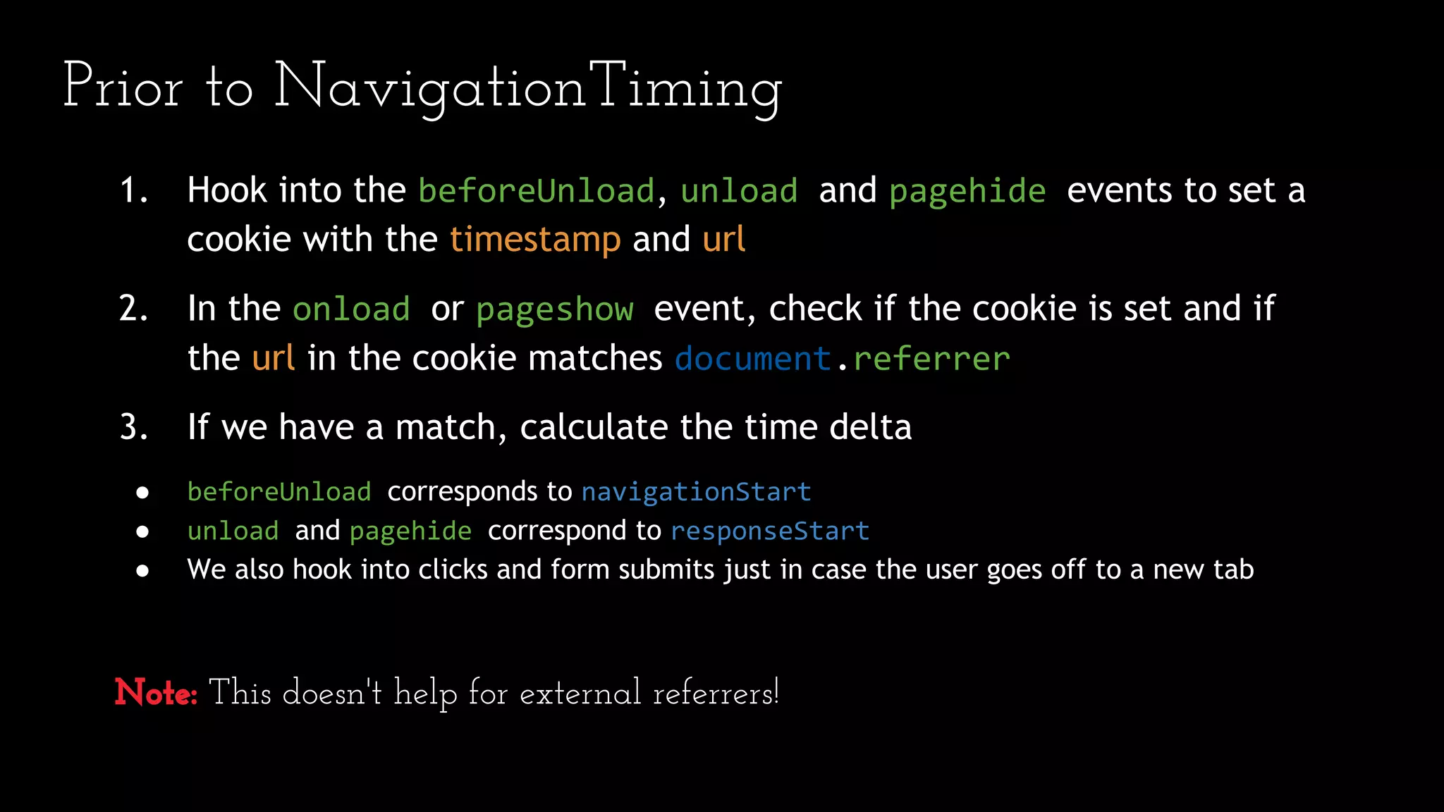Prior to NavigationTiming
1. Hook into the beforeUnload, unload and pagehide events to set a
cookie with the timestamp and url
2. In the onload or pageshow event, check if the cookie is set and if
the url in the cookie matches document.referrer
3. If we have a match, calculate the time delta
● beforeUnload corresponds to navigationStart
● unload and pagehide correspond to responseStart
● We also hook into clicks and form submits just in case the user goes off to a new tab
Note: This doesn't help for external referrers!
 