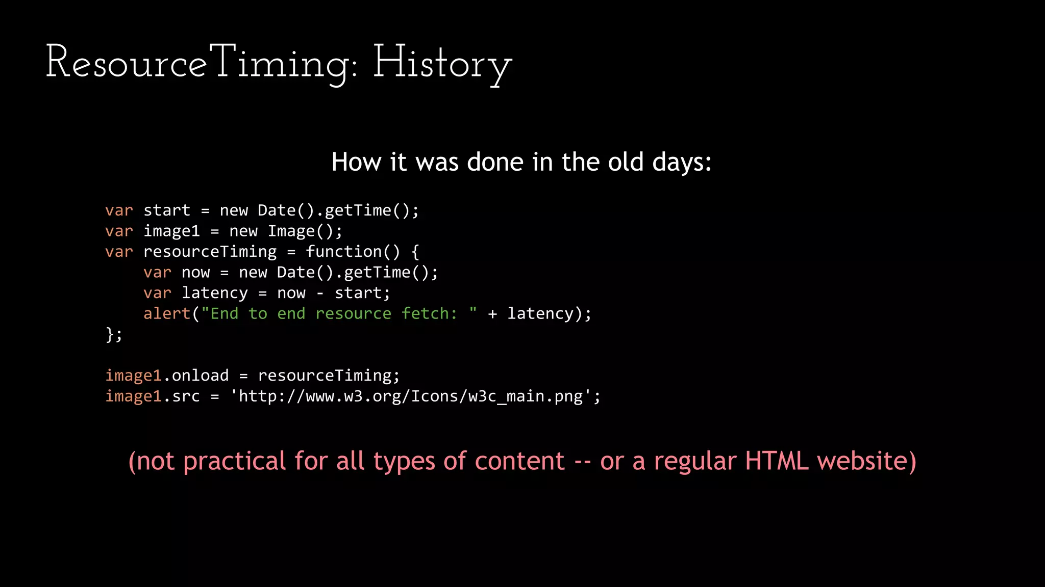 ResourceTiming: History
How it was done in the old days:
var start = new Date().getTime();
var image1 = new Image();
var resourceTiming = function() {
var now = new Date().getTime();
var latency = now - start;
alert("End to end resource fetch: " + latency);
};
image1.onload = resourceTiming;
image1.src = 'http://www.w3.org/Icons/w3c_main.png';
(not practical for all types of content -- or a regular HTML website)
 