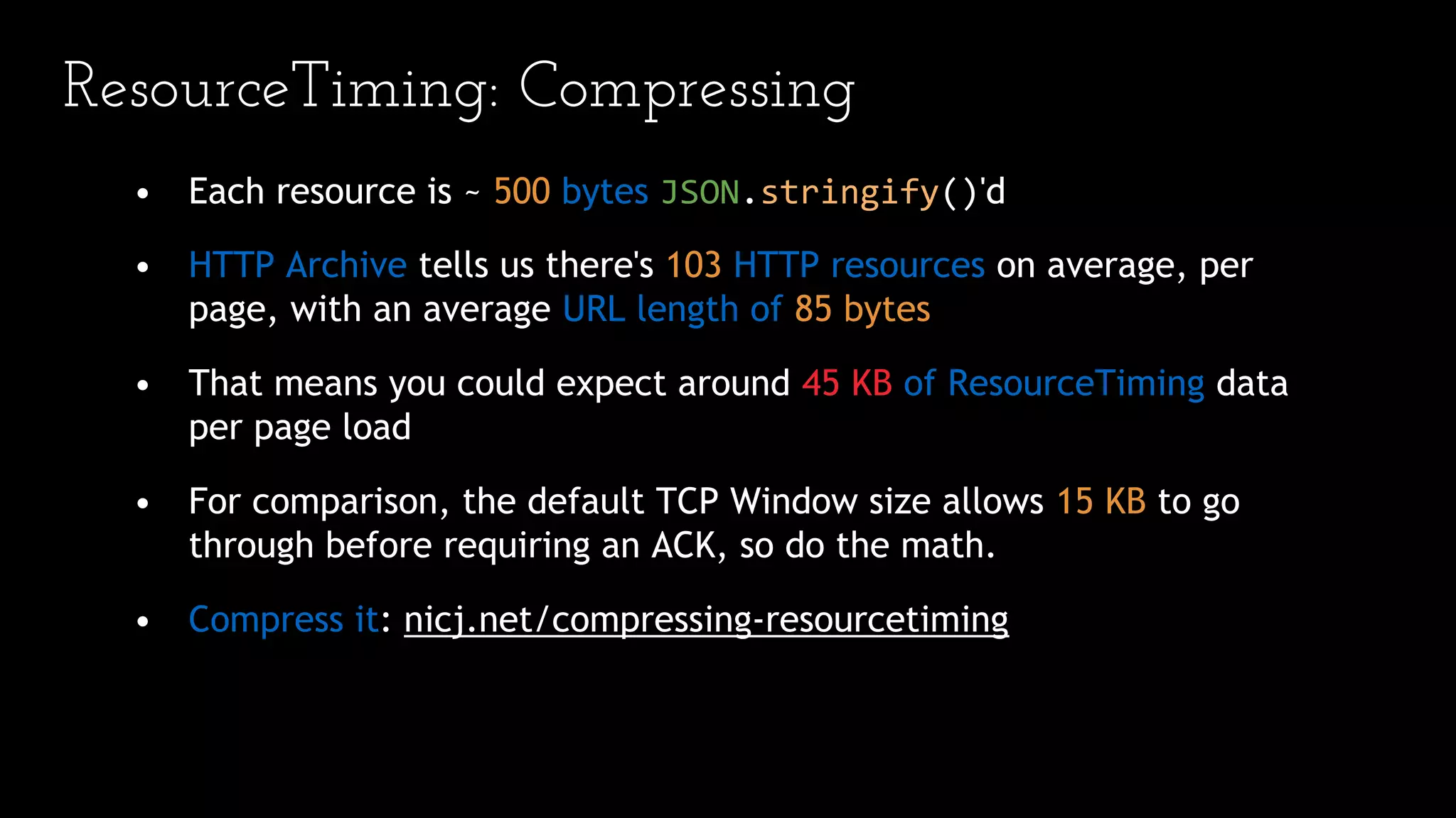 ResourceTiming: Compressing
• Each resource is ~ 500 bytes JSON.stringify()'d
• HTTP Archive tells us there's 103 HTTP resources on average, per
page, with an average URL length of 85 bytes
• That means you could expect around 45 KB of ResourceTiming data
per page load
• For comparison, the default TCP Window size allows 15 KB to go
through before requiring an ACK, so do the math.
• Compress it: nicj.net/compressing-resourcetiming
 