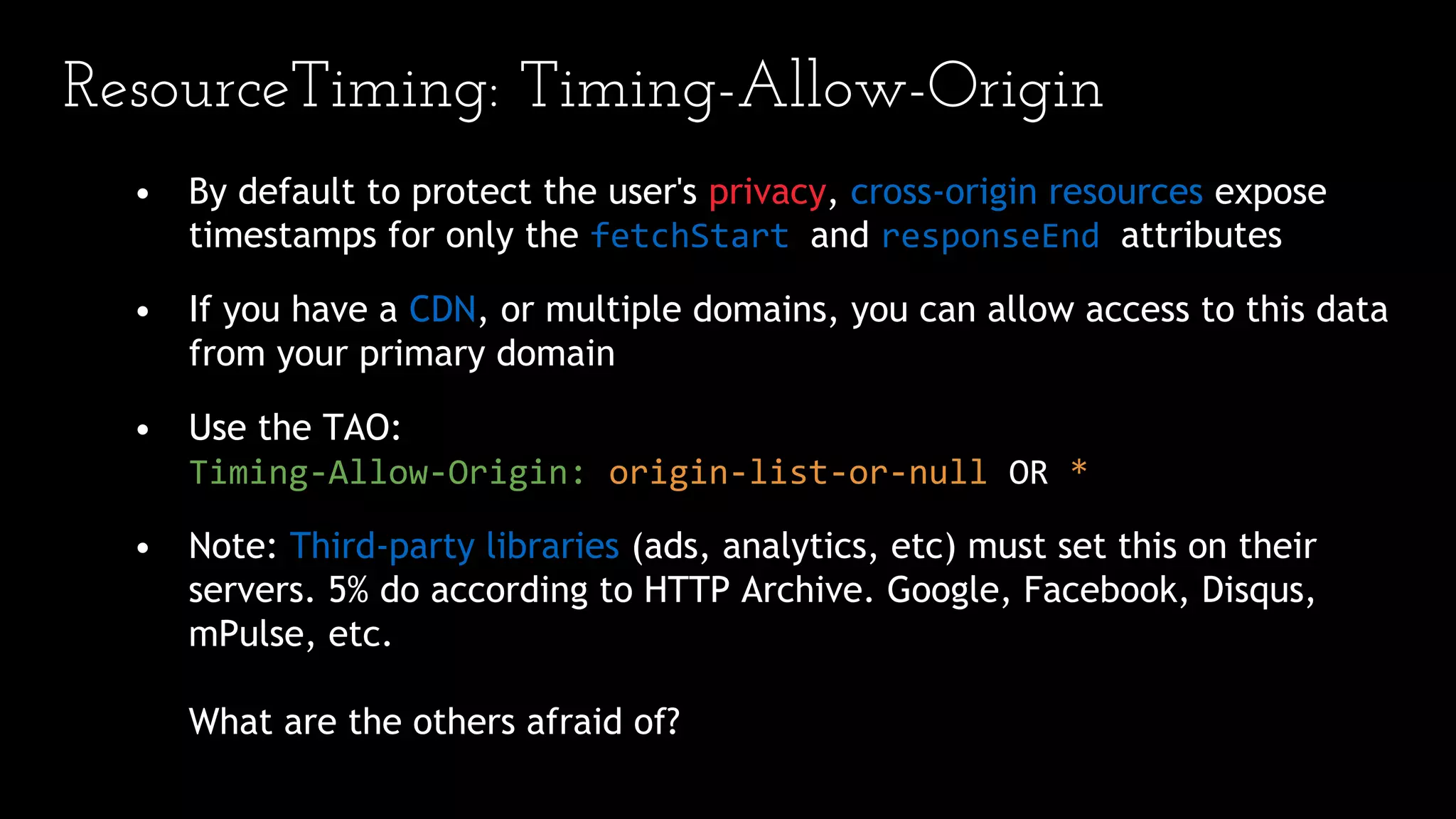 ResourceTiming: Timing-Allow-Origin
• By default to protect the user's privacy, cross-origin resources expose
timestamps for only the fetchStart and responseEnd attributes
• If you have a CDN, or multiple domains, you can allow access to this data
from your primary domain
• Use the TAO:
Timing-Allow-Origin: origin-list-or-null OR *
• Note: Third-party libraries (ads, analytics, etc) must set this on their
servers. 5% do according to HTTP Archive. Google, Facebook, Disqus,
mPulse, etc.
What are the others afraid of?
 