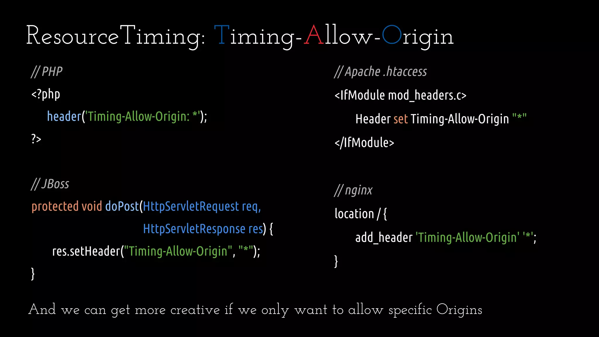 ResourceTiming: Timing-Allow-Origin
// Apache .htaccess
<IfModule mod_headers.c>
Header set Timing-Allow-Origin "*"
</IfModule>
// nginx
location / {
add_header 'Timing-Allow-Origin' '*';
}
// PHP
<?php
header('Timing-Allow-Origin: *');
?>
// JBoss
protected void doPost(HttpServletRequest req,
HttpServletResponse res) {
res.setHeader("Timing-Allow-Origin", "*");
}
And we can get more creative if we only want to allow specific Origins
 