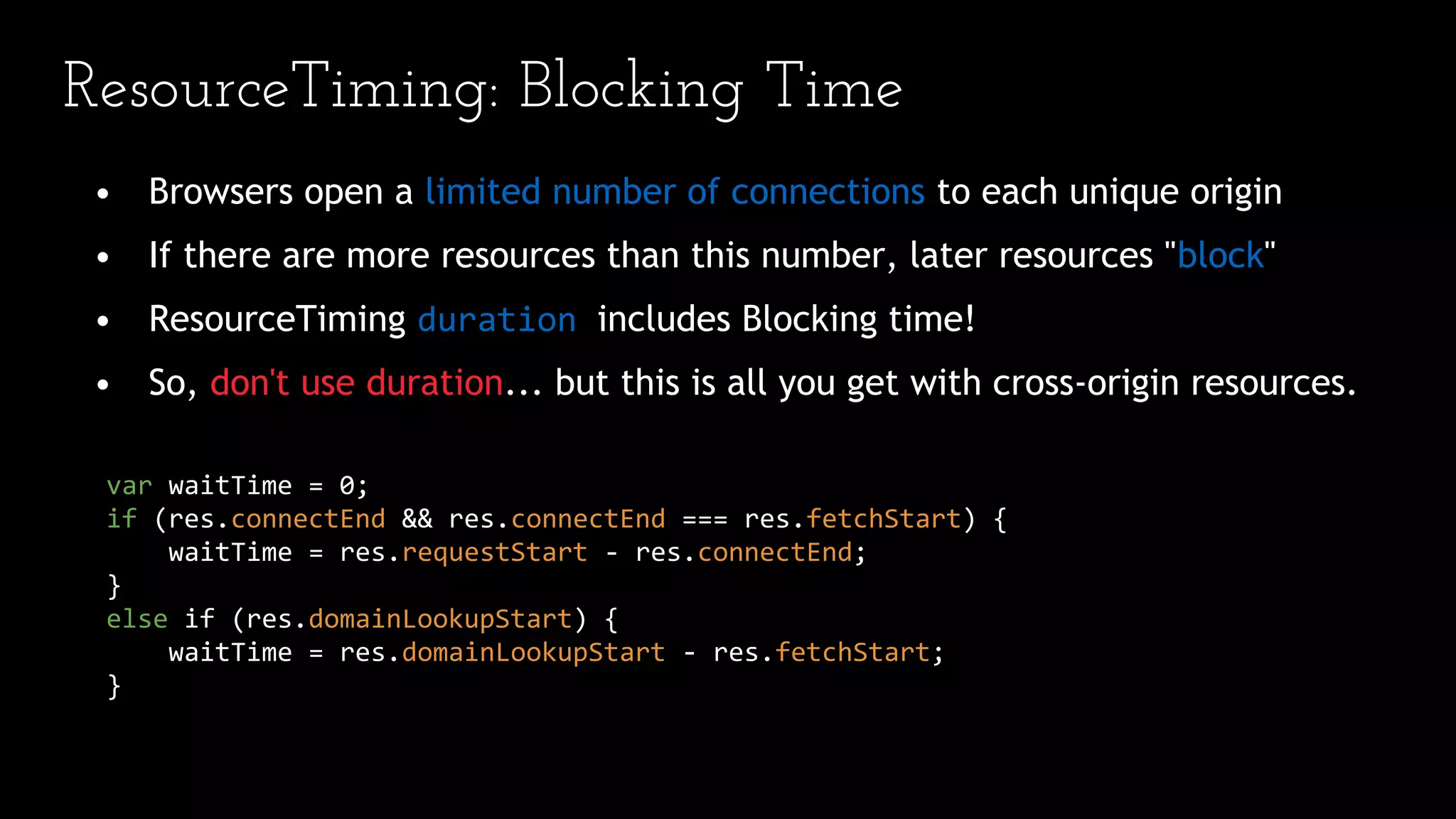 ResourceTiming: Blocking Time
• Browsers open a limited number of connections to each unique origin
• If there are more resources than this number, later resources "block"
• ResourceTiming duration includes Blocking time!
• So, don't use duration... but this is all you get with cross-origin resources.
var waitTime = 0;
if (res.connectEnd && res.connectEnd === res.fetchStart) {
waitTime = res.requestStart - res.connectEnd;
}
else if (res.domainLookupStart) {
waitTime = res.domainLookupStart - res.fetchStart;
}
 