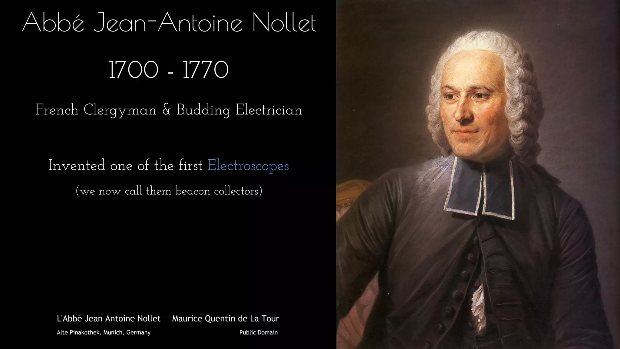 Abbé Jean-Antoine Nollet
1700 - 1770
French Clergyman & Budding Electrician
Invented one of the first Electroscopes
(we now call them beacon collectors)
L'Abbé Jean Antoine Nollet — Maurice Quentin de La Tour
Alte Pinakothek, Munich, Germany Public Domain
 