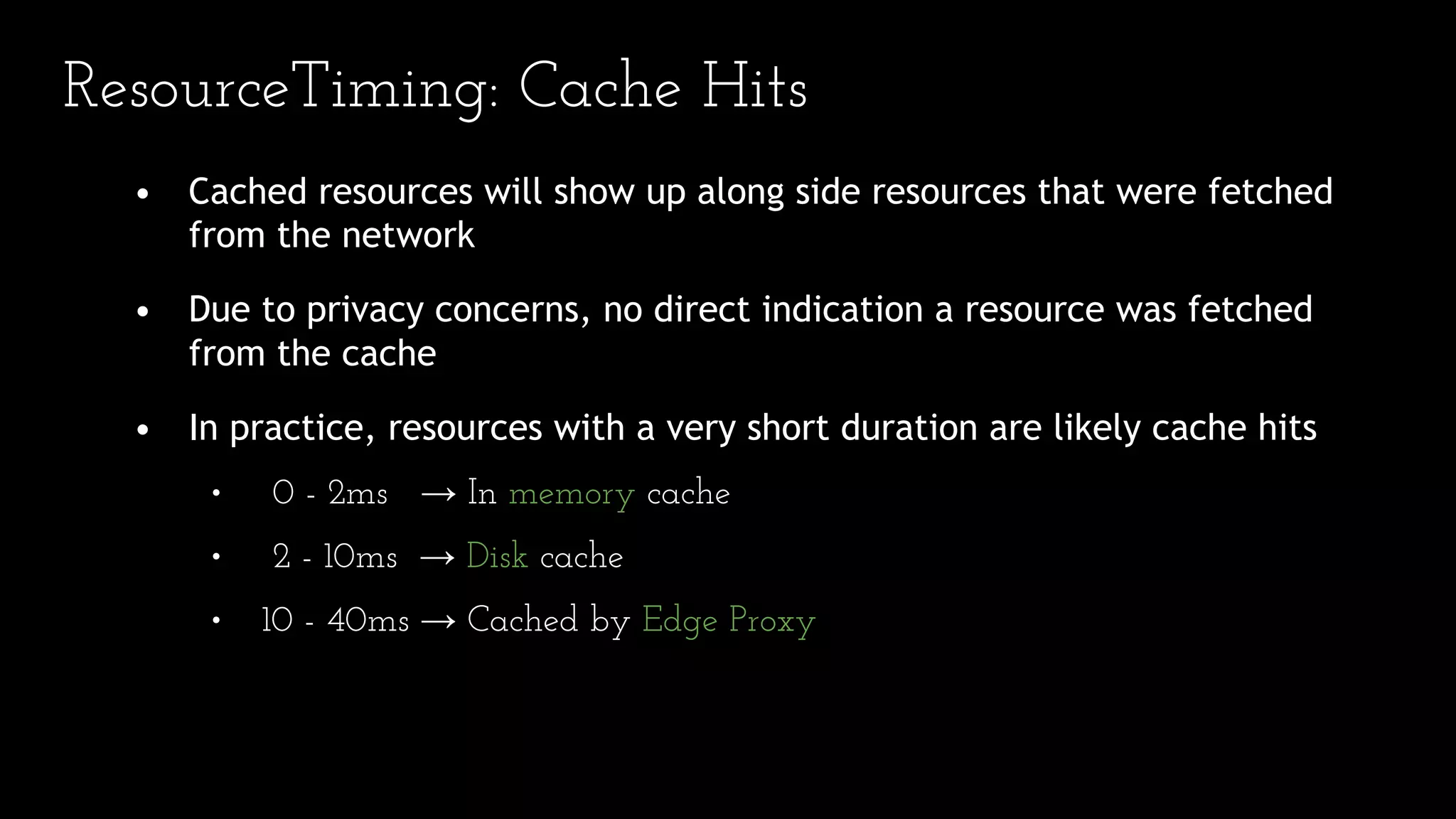 • Cached resources will show up along side resources that were fetched
from the network
• Due to privacy concerns, no direct indication a resource was fetched
from the cache
• In practice, resources with a very short duration are likely cache hits
• 0 - 2ms → In memory cache
• 2 - 10ms → Disk cache
• 10 - 40ms → Cached by Edge Proxy
ResourceTiming: Cache Hits
 