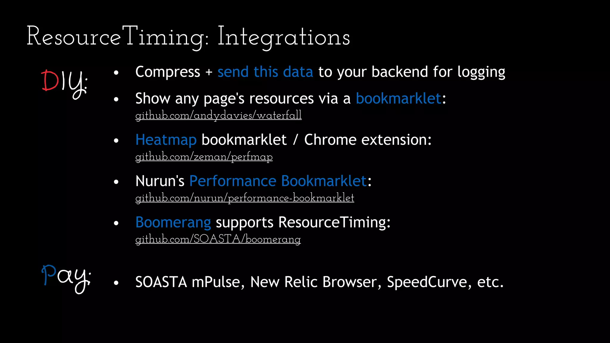 ResourceTiming: Integrations
• Compress + send this data to your backend for logging
• Show any page's resources via a bookmarklet:
github.com/andydavies/waterfall
• Heatmap bookmarklet / Chrome extension:
github.com/zeman/perfmap
• Nurun's Performance Bookmarklet:
github.com/nurun/performance-bookmarklet
• Boomerang supports ResourceTiming:
github.com/SOASTA/boomerang
• SOASTA mPulse, New Relic Browser, SpeedCurve, etc.
DIY:
Pay:
 