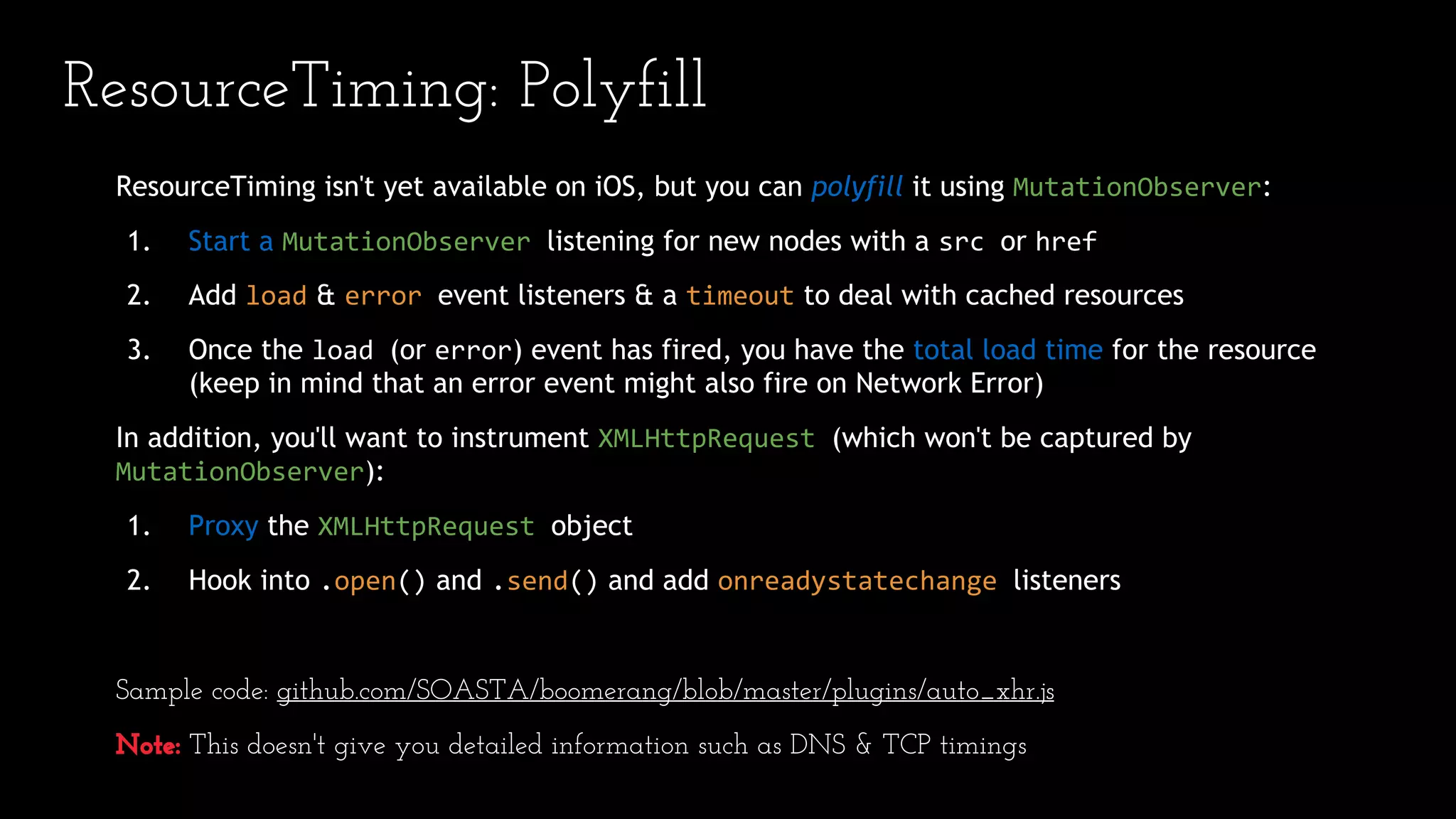ResourceTiming isn't yet available on iOS, but you can polyfill it using MutationObserver:
1. Start a MutationObserver listening for new nodes with a src or href
2. Add load & error event listeners & a timeout to deal with cached resources
3. Once the load (or error) event has fired, you have the total load time for the resource
(keep in mind that an error event might also fire on Network Error)
In addition, you'll want to instrument XMLHttpRequest (which won't be captured by
MutationObserver):
1. Proxy the XMLHttpRequest object
2. Hook into .open() and .send() and add onreadystatechange listeners
Sample code: github.com/SOASTA/boomerang/blob/master/plugins/auto_xhr.js
Note: This doesn't give you detailed information such as DNS & TCP timings
ResourceTiming: Polyfill
 