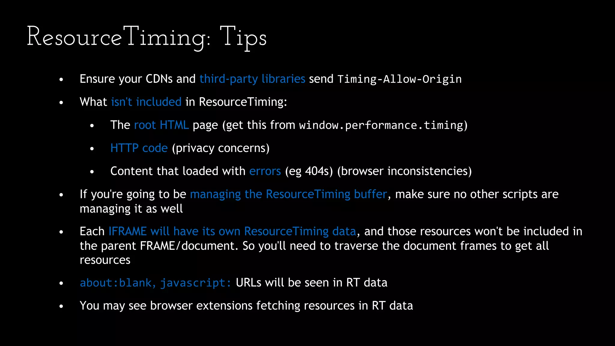 • Ensure your CDNs and third-party libraries send Timing-Allow-Origin
• What isn't included in ResourceTiming:
• The root HTML page (get this from window.performance.timing)
• HTTP code (privacy concerns)
• Content that loaded with errors (eg 404s) (browser inconsistencies)
• If you're going to be managing the ResourceTiming buffer, make sure no other scripts are
managing it as well
• Each IFRAME will have its own ResourceTiming data, and those resources won't be included in
the parent FRAME/document. So you'll need to traverse the document frames to get all
resources
• about:blank, javascript: URLs will be seen in RT data
• You may see browser extensions fetching resources in RT data
ResourceTiming: Tips
 