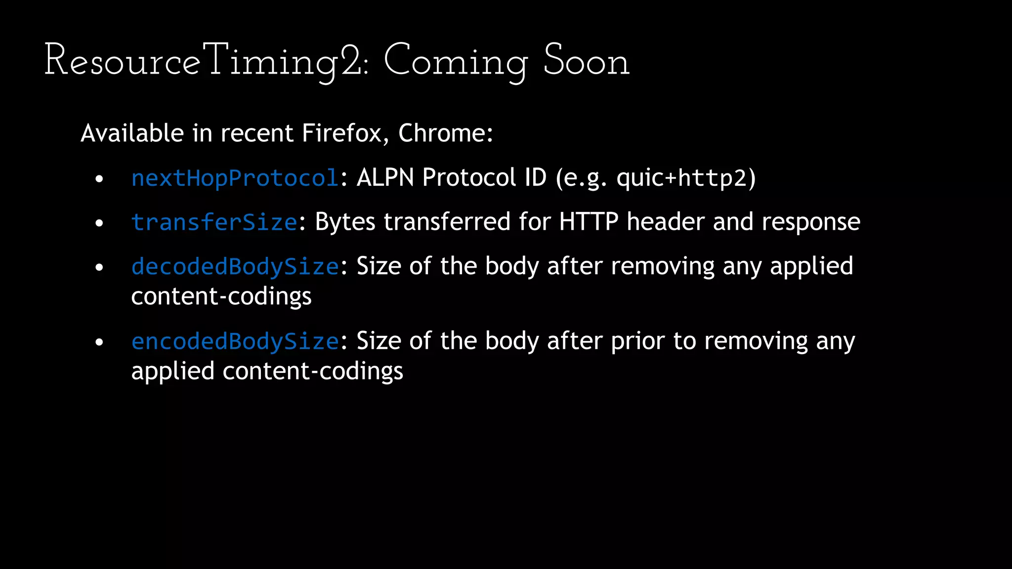ResourceTiming2: Coming Soon
Available in recent Firefox, Chrome:
• nextHopProtocol: ALPN Protocol ID (e.g. quic+http2)
• transferSize: Bytes transferred for HTTP header and response
• decodedBodySize: Size of the body after removing any applied
content-codings
• encodedBodySize: Size of the body after prior to removing any
applied content-codings
 
